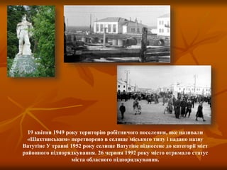19 квітня 1949 року територію робітничого поселення, яке називали
«Шахтинським» перетворено в селище міського типу і надано назву
Ватутіне У травні 1952 року селище Ватутіне віднесене до категорії міст
районного підпорядкування. 26 червня 1992 року місто отримало статус
міста обласного підпорядкування.
 