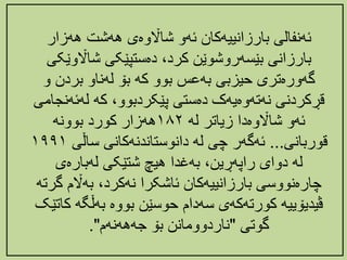 ‌‫ئهنفالی‌بارزانییهکان‌ئهو‌شااڵوەی‌ههشت‌ههزار‬
‫‌دەستپێکی‌شااڵوێ‬،‫بارزانی‌بێسهروشوێن‌کرد‬
‌‫کی‬
‫گهورەتری‌حیزبی‌بهعس‌بوو‌که‌بۆ‌لهناو‌بردن‌و‬
‫‌که‌لهئ‬،‫قڕکردنی‌نهتهوەیهک‌دەستی‌پێکردبوو‬
‌‫هنجامی‬
‌‫ئهو‌شااڵوەدا‌زیاتر‌له‬
١٨٢
‌‫ههزار‌کورد‌بوونه‬
‫قوربانی‬
...
‫ئهگهر‌چی‌له‌دانوستاندنهکانی‌ساڵی‬
١٩٩١
‌‫‌بهغدا‌هیچ‌شتێکی‌لهبارەی‬،‫له‌دوای‌راپهڕین‬
‫‌بهاڵم‌گ‬،‫چارەنووسی‌بارزانییهکان‌ئاشکرا‌نهکرد‬
‌‫رته‬
‫ڤیدیۆییه‌کورتهکهی‌سهدام‌حوسێن‌بووە‌بهڵگه‬
‌‫کاتێک‬
‌‫گوتی‬
"
‫ناردوومانن‌بۆ‌جهههنهم‬
."
 