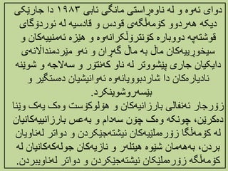 ‌‫دوای‌ئهوە‌و‌له‌ناوەڕاستی‌مانگی‌ئابی‬
١٩٨٣
‌‫دا‌جارێکی‬
‌‫دیکه‌ههردوو‌کۆمهڵگهی‌قودس‌و‌قادسیه‌له‌ئوردۆگای‬
‫قوشتهپه‌دووبارە‌کۆنترۆڵکرانهوە‌و‌هێزە‌ئهمنییهک‬
‌‫ان‌و‬
‌‫سیخوڕییهکان‌ماڵ‌به‌ماڵ‌گهڕان‌و‌ئهو‌مێردمندااڵنهی‬
‫دایکیان‌جاری‌پێشووتر‌له‌ناو‌کهنتۆر‌و‌سهالجه‌و‌ش‬
‌‫وێنه‬
‫نادیارەکان‌دا‌شاردبوویانهوە‌ئهوانیشیان‌دەستگیر‌و‬
‫بێسهروشوینکرد‬
.
‫زۆرجار‌ئهنفالی‌بارزانیهکان‌و‌هۆلوکۆست‌وەک‌یهک‌و‬
‌‫ێنا‬
‫‌چونکه‌وەک‌چۆن‌سهدام‌و‌بهعس‌بارزانییهکان‬،‫دەکرێن‬
‌‫یان‬
‫له‌کۆمهڵگا‌زۆرەملێیهکان‌نیشتهجێکردن‌و‌دواتر‌لهن‬
‌‫اویان‬
‫‌بهههمان‌شێوە‌هیتلهر‌و‌نازیهکان‌جولهکهکانیان‬،‫بردن‬
‌‫له‬
‫کۆمهڵگه‌زۆرەملێکان‌نیشتهجێکردن‌و‌دواتر‌لهناویب‬
‫ردن‬
.
 