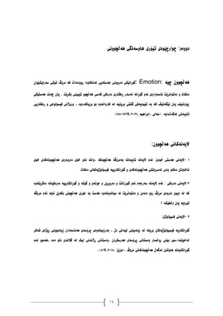 18
ٕ‫ْەڵچ‬ ‫ْأضەَگی‬ ‫تیۆری‬ ‫چٕارچێٕەی‬ :‫دٔٔەو‬
‫َٔی‬
‫چیە‬ ٌٕٔ‫ْەڵچ‬
: Emotion:
ٌ‫ضەرنێػێٕا‬ ‫تٕغی‬ ‫يرۆڤ‬ ‫کە‬ ‫ڕٔٔدەدات‬ ‫نەَاکأدا‬ ‫جەضتەیی‬ ‫دەرَٔٔی‬ ‫گۆڕاَێکی‬
‫ْەضتێکی‬ ‫چەَذ‬ ٌ‫یا‬ . ‫بکرێت‬ ‫تێبیُی‬ ٕٔ‫ْەڵچ‬ ‫کەضی‬ ‫دەرەکی‬ ‫ڕەفتاری‬ ‫نەضەر‬ ‫گۆڕاَە‬ ٔ‫ئە‬ ‫ئاضۀارەی‬ ‫دەتٕاَرێت‬ ٔ ‫دەکات‬
َ‫کاردا‬ ‫نە‬ ‫بریتیە‬ ‫گػتی‬ ‫غێٕەیەکی‬ ‫بە‬ ‫کە‬ ‫َێگەتیڤ‬ ٌ‫یا‬ ‫پۆزەتیف‬
‫ڕەفتاریی‬ ٔ ‫فیطۆنۆجی‬ ‫ٔرٔژاَی‬ ، ‫ٔریاکەرۀە‬ ‫بۆ‬ ‫ۀە‬
، ‫ابراْیى‬، ‫(عەنی‬. ‫نەگەڵذایە‬ ‫تایبەتی‬
٨١٠٩
‫ال‬،
٠١٧
-
٠١٨
)
ٌٕٔ‫ْەڵچ‬ ‫الیەَەکاَی‬
:
٠
-
‫خۆی‬ ‫ْەڵچَٕٔەکەی‬ ‫دەربارەی‬ ‫خۆی‬ ٔ‫ئە‬ ‫ٔاتە‬، ‫ْەڵچٕەکە‬ ‫بەيرۆڤە‬ ‫تایبەتە‬ ‫الیەَە‬ ‫ئەو‬ :‫خٕدی‬ ‫ْەضتی‬ ‫الیەَی‬
‫ْەڵچَٕٔەکەی‬ ‫نەضرٔغتی‬ ‫باش‬ ٔ‫دەکا‬ ٍ‫ئاخأت‬
‫دەکات‬ ‫فیطۆنۆژیەکاَی‬ ‫گۆڕاَکارییە‬ ٔ
٨
-
‫دەگرێتۀە‬ ‫دەرەکیاَە‬ ‫گۆڕاَکارییە‬ ٔ ‫گۆتە‬ ٔ ٔ‫جٕڵە‬ ٔ ٍ‫دەربڕی‬ ٔ ‫گٕزراغت‬ ٔ‫ئە‬ ‫ضەرجەو‬ ‫الیەَە‬ ‫ئەو‬ : ‫دەرەکی‬ ‫الیەَی‬
‫يرۆڤە‬ ‫ئەو‬ ‫ئایە‬ ٍ‫بکەی‬ ‫ْەڵچَٕی‬ ‫جۆری‬ ‫بە‬ ‫ْەضت‬ ‫يیاَەیاَۀە‬ ‫نە‬ ‫دەتٕاَرێت‬ ٔ ٌ‫دەدە‬ ٔٔ‫ڕ‬ ‫يرۆڤ‬ ‫دەرٔەی‬ ‫دیٕی‬ ‫نە‬ ‫کە‬
ٌ‫یا‬ ‫تٕڕەیە‬
‫؟‬ ‫دڵخۆغە‬
١
-
‫فطیۆنۆژی‬ ‫الیەَی‬
:
‫غەکر‬ ‫ڕێژەی‬ ‫زیادبَٕٔی‬ ٌ‫ْەَاضەدا‬ ‫پرۆضەی‬ ‫بەرزبَٕۀەی‬ ، ‫دڵ‬ ‫نێذاَی‬ ‫زیادبَٕی‬ ‫نە‬ ‫بریتە‬ ٌ‫فیطیۆنۆژیەکا‬ ‫گۆڕاَکاریە‬
‫ئەو‬ ٕٔ‫ْەي‬، ‫دەو‬ ٔ‫َا‬ ‫گالَذی‬ ‫نە‬ ‫نیک‬ ‫ڕژاَذَی‬ ‫ٔەضتاَی‬، ٌ‫ْەرضکرد‬ ‫پرۆضەی‬ ‫ٔەضتاَی‬ ‫ڕٔخطار‬ ‫بَٕی‬ ‫ضٕر‬،‫نەخٕێُذا‬
‫نە‬ ٍُ‫ْأغ‬ ‫گۆڕاَکایاَە‬
، ‫(عسیس‬. ‫يرۆڤ‬ ‫ْەڵچَٕەکاَی‬ ‫گەڵ‬
٨١٠١
‫ال‬،
٨٠
)
.
 