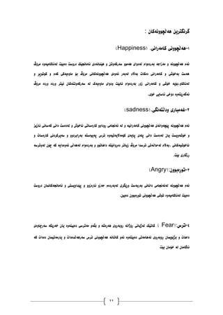 22
ٌ‫ْەڵچَٕٔەکا‬ ٍ‫گرَگتری‬
:
٠
-
ْ
‫کايەراَی‬ ‫ەڵچَٕٔی‬
(Happiness) .
‫يرۆڤ‬ ‫نەئاکايیۀە‬ ‫دەبێت‬ ‫درٔضت‬ ‫ئاياَجێک‬ ‫ْێُاَەدی‬ ٔ ٍ‫ضەرکۀت‬ ٕٔ‫ْەي‬ ‫نەدٔای‬ ‫بەردۀاو‬ ‫يەزاجە‬ ٔ ‫ْەڵچَٕٔە‬ ‫ئەو‬
ٔ ‫کٕتٕپڕ‬ ٔ ‫کەو‬ ‫يأەیەکی‬ ‫بۆ‬ ‫يرۆڤ‬ ‫ْەڵچَٕٔەکاَی‬ ‫ئۀەی‬ ‫نەبەر‬ ‫بەاڵو‬ ‫دەکات‬ ‫کايەراَی‬ ٔ ‫بەخۆغی‬ ‫ْەضت‬
‫زۆ‬ ‫کايەراَی‬ ٔ ‫خۆغی‬ ‫بۆیە‬،ٔ‫نەَاکا‬
‫يرۆڤ‬ ‫ٔردە‬ ‫ٔردە‬ ‫ئیتر‬ ٌ‫ضەرکۀتُەکا‬ ‫نە‬ ‫يأەیەک‬ ‫ٔدٔای‬ ‫َابێت‬ ‫بەردۀاو‬ ‫ر‬
‫خۆی‬ ‫ئاضایی‬ ‫دۆخی‬ ‫ئەگەڕێتۀە‬
.
٨
-
‫ٔدڵتەَگی‬ ‫غەيباری‬
(sadness).
‫ئازیس‬ ‫کەضاَی‬ ‫داَی‬ ‫نەدەضت‬ ٔ ‫َاخۆظ‬ ‫کارەضاتی‬ ٔٔ‫ڕٔدا‬ ‫ئەَجايی‬ ‫نە‬ ٔ ‫کايەراَیە‬ ‫ْەڵچَٕٔی‬ ‫پێچۀاَەی‬ ‫ْەڵچَٕٔە‬ ‫ئەو‬
‫داَی‬ ‫نەدەضت‬ ٌ‫یا‬ ‫خۆغۀیطت‬ ٔ
ٔ ‫کارەضات‬ ‫ضەیرکردَی‬ ٔ ٔٔ‫بەڕابرد‬ ‫پەیٕەضتە‬ ‫ترش‬ ‫کۆيەاڵیەتیۀە‬ ‫پایەی‬ ‫پهەی‬
‫نۀترضە‬ ٌ‫چۆ‬ ‫کە‬ ‫ئۀەدایە‬ ‫نەْەڵی‬ ‫بەردۀاو‬ ٔ ٕٔ‫داْات‬ ‫دەڕٔاَێتە‬ ‫زیاتر‬ ‫يرۆڤ‬ ‫ترضذا‬ ‫نەداڵەتی‬ ‫بەاڵو‬، ‫َاخۆغیەکاَی‬
‫بێت‬ ‫ڕزگاری‬
.
١
-
ٌٕٔ‫تٕڕەب‬
(Angry):
‫نەب‬ ‫ٔڕێگری‬ ‫بەربەضت‬ ‫داَاَی‬ ‫نەئەَجايی‬ ‫ْەڵچَٕٔە‬ ‫ئەو‬
‫درٔضت‬ ٌ‫ئاياَجەکاًَا‬ ٔ ‫پێذأیطتی‬ ٔ ٔٔ‫ئارەز‬ ٔ‫دەز‬ ‫ەردەو‬
ٍ‫دەبی‬ ٌٕٔ‫تٕڕەب‬ ‫ْەڵچَٕٔی‬ ‫تٕغی‬ ‫نەئاکايیۀە‬ ‫دەبێت‬
.
١
-
‫ترش‬
( Fear):
‫ضەرچأەی‬ ‫خەریکە‬ ٌ‫یا‬ ‫دەبیُۀە‬ ‫يەترضی‬ ٔ‫بڤە‬ ٔ ‫ْەڕەغە‬ ‫ڕٔبەڕٔی‬ ‫ڕۆژاَە‬ ‫نەژیاَی‬ ‫کاتێک‬
ٕٔ‫ْەڵچ‬ ‫کاتاَە‬ ٔ‫ئە‬ ‫دەبێتۀە‬ ‫َەْايەتی‬ ‫ڕٔبەڕٔی‬ ٌ‫بژێٕیًا‬ ٔ ‫داْات‬
‫کە‬ ‫دەدات‬ ٌ‫یاريەتیًا‬ ٔ ‫ضەرْەڵذەدات‬ ‫ترش‬ ‫َی‬
‫بێت‬ ٌ‫خۆيا‬ ‫نە‬ ٌ‫ئاگايا‬
 