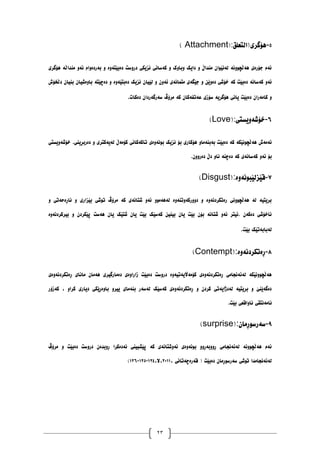23
١
-
‫ْۆگری(انتعهك‬
( Attachment):
‫ْۆگری‬ ‫يُذاڵە‬ ٔ‫ئە‬ ‫بەردۀاو‬ ٔ ‫دەبێتۀە‬ ‫درٔضت‬ ‫َسیکی‬ ‫کەضاَی‬ ٔ ‫ٔبأک‬ ‫دایک‬ ٔ ‫يُذاڵ‬ ٌ‫نەَێٕا‬ ‫ْەڵچَٕٔە‬ ‫جۆرەی‬ ‫ئەو‬
‫نێیا‬ ٔ ٌٔ‫ئە‬ ‫يتًاَەی‬ ‫جێگەی‬ ٔ ٍ‫دۀێ‬ ‫خۆغی‬ ‫کە‬ ‫دەبێت‬ ‫کەضاَە‬ ٔ‫ئە‬
‫دڵخۆظ‬ ٌ‫بُیا‬ ٌ‫بأەغیا‬ ‫دەچێتە‬ ٔ ‫دەبتێۀە‬ ‫َسیک‬ ٌ
‫دەکات‬ ٌ‫ضەرگەردا‬ ‫يرۆڤ‬ ‫کە‬ ٌ‫عەتفەکا‬ ‫ضۆزی‬ ‫ْۆگریە‬ ‫یاَی‬ ‫دەبێت‬ ٌ‫کايەرا‬ ٔ
.
٦
-
‫خۆغۀیطتی‬
(Love):
‫خۆغۀیطتی‬ .‫دەربڕیُی‬ ٔ ‫نەیەکتری‬ ‫کۆيەڵ‬ ‫تاکەکاَی‬ ‫بَٕۀەی‬ ‫َسیک‬ ‫بۆ‬ ‫ْۆکاری‬ ٔ‫بەبُەيا‬ ‫دەبێت‬ ‫کە‬ ‫ْەڵچَٕێکە‬ ‫ئەيەظ‬
‫د‬ ‫کە‬ ‫کەضاَەی‬ ٔ‫ئە‬ ‫بۆ‬
ٌٔٔ‫دەر‬ ‫دڵ‬ ٔ‫َا‬ ‫ەچُە‬
.
٧
-
‫لێسنێبَٕۀە‬
(Disgust):
ٔ ‫َاڕەدەتی‬ ٔ ‫بێساری‬ ‫تٕغی‬ ‫يرۆڤ‬ ‫کە‬ ‫غتاَەی‬ ٔ‫ئە‬ ٕٔ‫نەْەي‬ ‫دٔٔرکۀتُۀە‬ ٔ ‫رەتکردَۀە‬ ‫ْەڵچَٕٔی‬ ‫نە‬ ‫بریتیە‬
‫بیرکردَۀە‬ ٔ ٌ‫پێکرد‬ ‫ْەضت‬ ٌ‫یا‬ ‫غتێک‬ ٌ‫یا‬ ‫بێت‬ ‫کەضێک‬ ٍ‫بیُی‬ ٌ‫یا‬ ‫بێت‬ ٌ‫بۆ‬ ‫غتاَە‬ ٔ‫ئە‬ ‫ئیتر‬. ٌ‫دەکە‬ ‫َاخۆغی‬
‫بێت‬ ‫نەبابەتێک‬
.
٨
-
‫ڕ‬
‫ەتکردَۀە‬
(Contempt):
‫ڕەتکردَۀەی‬ ‫ياَای‬ ٌ‫ْەيا‬ ‫دەيارگیری‬ ‫زارأەی‬ ‫دەبێت‬ ‫درٔضت‬ ‫کۆيەاڵیەتیۀە‬ ‫ڕەتکردَۀەی‬ ‫نەئەَجايی‬ ‫ْەڵچَٕٔێکە‬
‫کەزۆر‬ ، ٔ‫کرا‬ ‫دیاری‬ ‫بأەڕێکی‬ ٔ‫ییر‬ ‫بُەيای‬ ‫نەضەر‬ ‫کەضێک‬ ‫ڕەتکردَۀەی‬ ٔ ٌ‫کرد‬ ‫نەدژایەتی‬ ‫بریتیە‬ ٔ ‫دەگەێُێ‬
‫بێت‬ ‫َأالعی‬ ‫َايەَتمی‬
.
٩
-
ٌ‫ضەرضٕڕيا‬
(surprise):
‫يرۆڤ‬ ٔ ‫دەبێت‬ ‫درٔضت‬ ٌ‫ڕٔبذە‬ ‫َەدەکرا‬ ‫پێػبیُی‬ ‫کە‬ ‫ئۀغتاَەی‬ ‫بَٕۀەی‬ ٔٔ‫ڕٔٔبەڕ‬ ‫نەئەَجايی‬ ‫ْەڵچَٕٔە‬ ‫ئەو‬
، ‫لەرەچەتاَی‬ ( ‫دەبێت‬ ٌ‫ضەرضٕڕيا‬ ‫تٕغی‬ ‫نەئەَجايذا‬
٨١٠٠
،‫ال‬،
٠٨١
-
٠٨١
-
٠٨٦
)
 