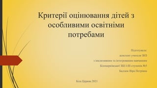 Критерії оцінювання дітей з
особливими освітніми
потребами
Підготувала:
асистент учителя ЗНЗ
з інклюзивним та інтегрованим навчанням
Білоцерківської ЗШ І-ІІІ ступенів №5
Бадзюк Віра Петрівна
Біла Церква 2021
 