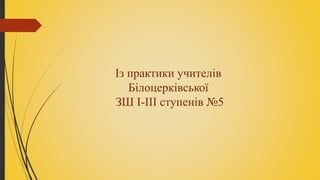 Із практики учителів
Білоцерківської
ЗШ І-ІІІ ступенів №5
 