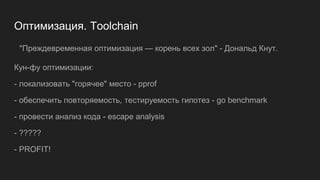 Оптимизация. Toolchain
Кун-фу оптимизации:
- локализовать "горячее" место - pprof
- обеспечить повторяемость, тестируемость гипотез - go benchmark
- провести анализ кода - escape analysis
- ?????
- PROFIT!
"Преждевременная оптимизация — корень всех зол" - Дональд Кнут.
 