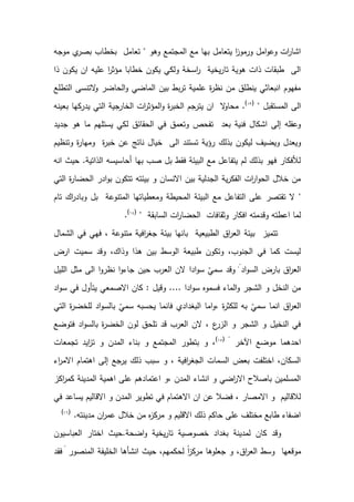 ‫وهو‬ ‫المجتمع‬ ‫مع‬ ‫بها‬ ‫يتعامل‬ ‫ا‬
‫ز‬‫ورمو‬ ‫امل‬‫و‬‫وع‬ ‫ات‬
‫ر‬‫اشا‬
"
‫موجه‬ ‫ي‬
‫بصر‬ ‫بخطاب‬ ‫تعامل‬
‫ان‬ ‫عليه‬ ‫ا‬
‫ر‬‫مؤث‬ ‫خطابا‬ ‫يكون‬ ‫ولكي‬ ‫اسخة‬
‫ر‬ ‫يخية‬‫ر‬‫تا‬ ‫هوية‬ ‫ذات‬ ‫طبقات‬ ‫الى‬
‫ذا‬ ‫يكون‬
‫التطلع‬ ‫التنسى‬
‫و‬ ‫الحاضر‬‫و‬ ‫الماضي‬ ‫بين‬ ‫بط‬‫ر‬‫ت‬ ‫علمية‬ ‫ة‬
‫ر‬‫نظ‬ ‫من‬ ‫ينطلق‬ ‫انبعاثي‬ ‫مفهوم‬
‫المستقبل‬ ‫الى‬
"
(
1
)
.
‫بعينه‬ ‫يدركها‬ ‫التي‬ ‫الخارجية‬ ‫ات‬
‫ر‬‫المؤث‬‫و‬ ‫ة‬
‫ر‬‫الخب‬ ‫يترجم‬ ‫ان‬ ‫ال‬
‫و‬‫محا‬
‫جديد‬ ‫هو‬ ‫ما‬ ‫يستلهم‬ ‫لكي‬ ‫الحقائق‬ ‫في‬ ‫وتعمق‬ ‫تفحص‬ ‫بعد‬ ‫فنية‬ ‫اشكال‬ ‫إلى‬ ‫وعقله‬
‫بذلك‬ ‫ليكون‬ ‫ويضيف‬ ‫ويعدل‬
‫ة‬
‫ر‬‫خب‬ ‫عن‬ ‫ناتج‬ ‫خيال‬ ‫الى‬ ‫تستند‬ ‫رؤية‬
‫وتنظيم‬ ‫ة‬
‫ر‬‫ومها‬
‫الذاتية‬ ‫أحاسيسه‬ ‫بها‬ ‫صب‬ ‫بل‬ ‫فقط‬ ‫البيئة‬ ‫مع‬ ‫يتفاعل‬ ‫لم‬ ‫بذلك‬ ‫فهو‬ ‫لألفكار‬
.
‫انه‬ ‫حيث‬
‫التي‬ ‫ة‬
‫ر‬‫الحضا‬ ‫ادر‬‫و‬‫ب‬ ‫تتكون‬ ‫بيئته‬ ‫و‬ ‫االنسان‬ ‫بين‬ ‫الجدلية‬ ‫ية‬‫ر‬‫الفك‬ ‫ات‬
‫ر‬‫ا‬‫و‬‫الح‬ ‫خالل‬ ‫من‬
"
‫ا‬ ‫ومعطياتها‬ ‫المحيطة‬ ‫البيئة‬ ‫مع‬ ‫التفاعل‬ ‫على‬ ‫تقتصر‬ ‫ال‬
‫تام‬ ‫اك‬
‫ر‬‫وباد‬ ‫بل‬ ‫لمتنوعة‬
‫السابقة‬ ‫ات‬
‫ر‬‫الحضا‬ ‫وثقافات‬ ‫افكار‬ ‫وقدمته‬ ‫اعطته‬ ‫لما‬
"
(
1
)
.
‫الشمال‬ ‫في‬ ‫فهي‬ ، ‫متنوعة‬ ‫افية‬
‫ر‬‫جغ‬ ‫بيئة‬ ‫بانها‬ ‫الطبيعية‬ ‫اق‬
‫ر‬‫الع‬ ‫بيئة‬ ‫تتميز‬
‫ارض‬ ‫سميت‬ ‫وقد‬ ،‫وذاك‬ ‫هذا‬ ‫بين‬ ‫الوسط‬ ‫طبيعة‬ ‫وتكون‬ ،‫الجنوب‬ ‫في‬ ‫كما‬ ‫ليست‬
‫اد‬‫و‬‫الس‬ ‫بارض‬ ‫اق‬
‫ر‬‫الع‬
."
‫ادا‬‫و‬‫س‬ ‫سمي‬ ‫وقد‬
‫الليل‬ ‫مثل‬ ‫الى‬ ‫ا‬‫و‬‫نظر‬ ‫ا‬‫و‬‫جاء‬ ‫حين‬ ‫العرب‬ ‫الن‬
‫ادا‬‫و‬‫س‬ ‫فسموه‬ ‫الماء‬‫و‬ ‫الشجر‬ ‫و‬ ‫النخل‬ ‫من‬
....
‫وقيل‬
:
‫اد‬‫و‬‫س‬ ‫في‬ ‫يتأول‬ ‫االصمعي‬ ‫كان‬
‫التي‬ ‫ة‬
‫ر‬‫للخض‬ ‫اد‬‫و‬‫بالس‬ ‫سمي‬ ‫يحسبه‬ ‫فانما‬ ‫البغدادي‬ ‫اما‬‫و‬، ‫ة‬
‫ر‬‫للكث‬ ‫به‬ ‫سمي‬ ‫انما‬ ‫اق‬
‫ر‬‫الع‬
‫ا‬‫و‬‫بالس‬ ‫ة‬
‫ر‬‫الخض‬ ‫لون‬ ‫تلحق‬ ‫قد‬ ‫العرب‬ ‫الن‬ ، ‫ع‬
‫الزر‬ ‫و‬ ‫الشجر‬ ‫و‬ ‫النخيل‬ ‫في‬
‫فتوضع‬ ‫د‬
‫اآلخر‬ ‫موضع‬ ‫احدهما‬
"
(
15
)
‫تجمعات‬ ‫ايد‬
‫ز‬‫ت‬ ‫و‬ ‫المدن‬ ‫بناء‬ ‫و‬ ‫المجتمع‬ ‫بتطور‬ ‫و‬ ،
‫اء‬
‫ر‬‫االم‬ ‫اهتمام‬ ‫إلى‬ ‫يرجع‬ ‫ذلك‬ ‫سبب‬ ‫و‬ ، ‫افية‬
‫ر‬‫الجغ‬ ‫السمات‬ ‫بعض‬ ‫اختلفت‬ ،‫السكان‬
‫اكز‬
‫ر‬‫كم‬ ‫المدينة‬ ‫اهمية‬ ‫على‬ ‫اعتمادهم‬ ‫و‬، ‫المدن‬ ‫انشاء‬ ‫و‬ ‫اضي‬
‫ر‬‫اال‬ ‫باصالح‬ ‫المسلمين‬
‫ان‬ ‫عن‬ ‫فضال‬ ، ‫االمصار‬ ‫و‬ ‫لالقاليم‬
‫في‬ ‫يساعد‬ ‫االقاليم‬ ‫و‬ ‫المدن‬ ‫تطوير‬ ‫في‬ ‫االهتمام‬
‫مدينته‬ ‫ان‬
‫ر‬‫عم‬ ‫خالل‬ ‫من‬ ‫ه‬
‫ز‬‫مرك‬ ‫و‬ ‫االقليم‬ ‫ذلك‬ ‫حاكم‬ ‫على‬ ‫مختلف‬ ‫طابع‬ ‫اضفاء‬
.
(
16
)
‫اضحة‬‫و‬ ‫يخية‬‫ر‬‫تا‬ ‫خصوصية‬ ‫بغداد‬ ‫لمدينة‬ ‫كان‬ ‫وقد‬
.
‫العباسيون‬ ‫اختار‬ ‫حيث‬
‫المنصور‬ ‫الخليفة‬ ‫انشأها‬ ‫حيث‬ ،‫لحكمهم‬ ً‫ا‬
‫ز‬‫مرك‬ ‫جعلوها‬ ‫و‬ ،‫اق‬
‫ر‬‫الع‬ ‫وسط‬ ‫موقعها‬
"
‫فقد‬
 