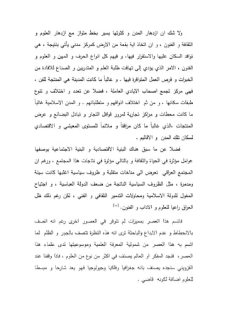 ‫و‬ ‫العلوم‬ ‫ازدهار‬ ‫مع‬ ‫از‬‫و‬‫مت‬ ‫بخط‬ ‫يسير‬ ‫تها‬‫ر‬‫كث‬ ‫و‬ ‫المدن‬ ‫ازدهار‬ ‫ان‬ ‫شك‬ ‫ال‬
‫و‬
‫هي‬ ، ‫بنتيجة‬ ‫يأتي‬ ‫مدني‬ ‫كمركز‬ ‫االرض‬ ‫من‬ ‫بقعة‬ ‫اية‬ ‫اتخاذ‬ ‫ان‬ ‫و‬ ، ‫الفنون‬ ‫و‬ ‫الثقافة‬
‫و‬ ‫العلوم‬ ‫و‬ ‫المهن‬ ‫و‬ ‫الحرف‬ ‫اع‬‫و‬‫ان‬ ‫كل‬ ‫فيهم‬ ‫و‬ ،‫فيها‬ ‫ار‬
‫ر‬‫االستق‬‫و‬ ‫عليها‬ ‫السكان‬ ‫افد‬‫و‬‫ت‬
‫إ‬ ‫يؤدي‬ ‫الذي‬ ‫االمر‬ ، ‫الفنون‬
‫من‬ ‫لالفادة‬ ‫الصناع‬ ‫و‬ ‫بين‬‫ر‬‫المتد‬ ‫و‬ ‫العلم‬ ‫طلبة‬ ‫تهافت‬ ‫لى‬
‫فيها‬ ‫ة‬
‫ر‬‫اف‬‫و‬‫المت‬ ‫العمل‬ ‫فرص‬ ‫و‬ ‫ات‬
‫ر‬‫الخب‬
.
، ‫للفن‬ ‫المنتجة‬ ‫هي‬ ‫المدينة‬ ‫كانت‬ ‫ما‬ ً‫ا‬‫غالب‬ ‫و‬
‫ع‬
‫تنو‬ ‫و‬ ‫اختالف‬ ‫و‬ ‫تعدد‬ ‫عن‬ ‫فضال‬ ، ‫العاملة‬ ‫االيادي‬ ‫اصحاب‬ ‫تجمع‬ ‫مركز‬ ‫فهي‬
‫متطلباتهم‬ ‫و‬ ‫اقهم‬‫و‬‫اذ‬ ‫اختالف‬ ‫ثم‬ ‫من‬ ‫و‬ ، ‫سكانها‬ ‫طبقات‬
.
‫ال‬ ‫و‬
ً‫ا‬‫غالب‬ ‫االسالمية‬ ‫مدن‬
‫عرض‬ ‫و‬ ‫البضائع‬ ‫تبادل‬ ‫و‬ ‫التجار‬ ‫افل‬‫و‬‫ق‬ ‫لمرور‬ ‫ية‬‫ر‬‫تجا‬ ‫اكز‬
‫ر‬‫م‬ ‫و‬ ‫محطات‬ ‫كانت‬ ‫ما‬
‫االقتصادي‬ ‫و‬ ‫المعيشي‬ ‫للمستوى‬ ً‫ا‬‫مالئم‬ ‫و‬ ً‫ا‬‫افق‬
‫ر‬‫م‬ ‫كان‬ ‫ما‬ ً‫ا‬‫غالب‬ ‫الذي‬، ‫المنتجات‬
‫االقاليم‬ ‫و‬ ‫المدن‬ ‫تلك‬ ‫لسكان‬
.
‫عن‬ ‫فضال‬
‫ب‬ ‫االجتماعية‬ ‫البنية‬ ‫و‬ ‫االقتصادية‬ ‫البنية‬ ‫هناك‬ ‫سبق‬ ‫ما‬
‫وصفها‬
‫ان‬ ‫غم‬
‫ور‬ ، ‫المجتمع‬ ‫هذا‬ ‫نتاجات‬ ‫في‬ ‫ة‬
‫ر‬‫مؤث‬ ‫بالتالي‬ ‫و‬ ‫الثقافة‬‫و‬ ‫الحياة‬ ‫في‬ ‫ة‬
‫ر‬‫مؤث‬ ‫امل‬‫و‬‫ع‬
‫سيئة‬ ‫كانت‬ ‫اغلبها‬ ‫سياسية‬ ‫ظروف‬ ‫و‬ ‫متقلبة‬ ‫مناخات‬ ‫الى‬ ‫تعرض‬ ‫اقي‬
‫ر‬‫الع‬ ‫المجتمع‬
‫اجتياح‬ ‫و‬ ، ‫العباسية‬ ‫الدولة‬ ‫ضعف‬ ‫من‬ ‫الناتجة‬ ‫السياسية‬ ‫الظروف‬ ‫مثل‬ ، ‫ة‬
‫ر‬‫ومدم‬
‫ومحاو‬ ‫االسالمية‬ ‫للدولة‬ ‫المغول‬
‫ظل‬ ‫ذلك‬ ‫غم‬
‫ر‬ ‫لكن‬ ، ‫الفني‬ ‫و‬ ‫الثقافي‬ ‫التدمير‬ ‫الت‬
‫الفنون‬ ‫و‬ ‫االداب‬ ‫و‬ ‫للعلوم‬ ‫اعيا‬
‫ر‬ ‫اق‬
‫ر‬‫الع‬
.
(
)
‫اتصف‬ ‫انه‬ ‫غم‬
‫ر‬ ‫ى‬
‫اخر‬ ‫العصور‬ ‫في‬ ‫تتوفر‬ ‫لم‬ ‫ات‬
‫ز‬‫بممي‬ ‫العصر‬ ‫هذا‬ ‫فاتسم‬
‫لما‬ ‫الظلم‬ ‫و‬ ‫بالجور‬ ‫تتصف‬ ‫ة‬
‫ر‬‫النظ‬ ‫هذه‬ ‫انه‬ ‫ى‬
‫تر‬ ‫الباحثة‬‫و‬ ‫االبداع‬ ‫عدم‬ ‫و‬ ‫باالنحطاط‬
‫شمولية‬ ‫من‬ ‫العصر‬ ‫هذا‬ ‫به‬ ‫اتسم‬
‫هذا‬ ‫علماء‬ ‫لدى‬ ‫وموسوعيتها‬ ‫العلمية‬ ‫المعرفة‬
‫عند‬ ‫وقفنا‬ ‫فاذا‬ ، ‫العلوم‬ ‫من‬ ‫ع‬
‫نو‬ ‫من‬ ‫اكثر‬ ‫في‬ ‫يصنف‬ ‫العالم‬ ‫او‬ ‫المفكر‬ ‫فنجد‬ ،‫العصر‬
‫مبسطا‬ ‫و‬ ‫شارحا‬ ‫يعد‬ ‫فهو‬ ‫وجيولوجيا‬ ‫وفلكيا‬ ‫افيا‬
‫ر‬‫جغ‬ ‫بانه‬ ‫يصنف‬ ‫سنجده‬ ‫القزويني‬
‫قاضي‬ ‫لكونه‬ ‫اضافة‬ ‫للعلوم‬
.
 