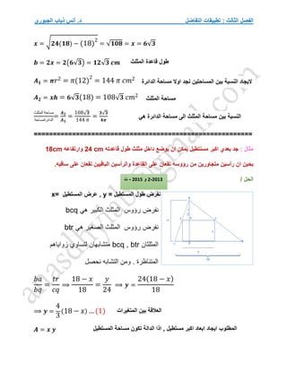 ‫التفاضل‬ ‫تطبيقات‬ : ‫الثالث‬ ‫الفصل‬
‫الجبوري‬ ‫ذياب‬ ‫أنس‬ .‫د‬
𝒙 = √𝟐𝟒(𝟏𝟖) − (18)
2
= √𝟏𝟎𝟖 = 𝒙 = 𝟔√𝟑
𝒃 = 𝟐𝒙 = 𝟐(𝟔√𝟑) = 𝟏𝟐√𝟑 𝒄𝒎
𝑨𝟏 = 𝝅𝑟2 = 𝜋(12)
2
= 144 𝜋 𝑐𝑚2
𝑨𝟐 = 𝒙𝒉 = 𝟔√𝟑(18) = 108√𝟑 𝑐𝑚2
‫المثلث‬ ‫مساحة‬
‫الدائرةمساحة‬
=
𝑨𝟐
𝑨𝟏
=
108√𝟑
144 𝜋
=
𝟑√𝟑
𝟒𝝅
=========================================================
: ‫مثال‬
‫قاعدته‬ ‫طول‬ ‫مثلث‬ ‫داخل‬ ‫يوضع‬ ‫ان‬ ‫يمكن‬ ‫مسنتطيل‬ ‫اكبر‬ ‫بعدي‬ ‫جد‬
24 cm
‫وارتفاعه‬
18cm
‫رؤوسه‬ ‫من‬ ‫متجاورين‬ ‫رأسين‬ ‫ان‬ ‫بحين‬
.‫ساقيه‬ ‫على‬ ‫تقعان‬ ‫الباقيين‬ ‫والرأسين‬ ‫القاعدة‬ ‫على‬ ‫تقعان‬
/ ‫الحل‬
‫نفرض‬
‫المستطيل‬ ‫طول‬
=
y
,
‫المستطيل‬ ‫عرض‬
=
x
‫نفرض‬
‫هي‬ ‫الكبير‬ ‫المثلث‬ ‫رؤوس‬
bcq
‫هي‬ ‫الصغير‬ ‫المثلث‬ ‫رؤوس‬ ‫نفرض‬
btr
‫المثلثان‬
bcq , btr
‫زواياهم‬ ‫لتساوي‬ ‫متشابهان‬
‫نحصل‬ ‫التشابه‬ ‫ومن‬ . ‫المتناظرة‬
𝑏𝑎
𝑏𝑞
=
𝑡𝑟
𝑐𝑞
⟹
18 − 𝑥
18
=
𝑦
24
⟹ 𝒚 =
24(18 − 𝑥)
18
⟹ 𝒚 =
4
3
(18 − 𝑥) … (1)
𝑨 = 𝒙 𝒚
‫الدائ‬ ‫مساحة‬ ‫اوال‬ ‫نجد‬ ‫المساحتين‬ ‫بين‬ ‫النسبة‬ ‫اليجاد‬
‫رة‬
‫المثلث‬ ‫قاعدة‬ ‫طول‬
‫المثلث‬ ‫مساحة‬
‫هي‬ ‫الدائرة‬ ‫مساحة‬ ‫الى‬ ‫المثلث‬ ‫مساحة‬ ‫بين‬ ‫النسبة‬
2013
-
2
‫و‬
2015
-
‫ت‬
‫المتغيرات‬ ‫بين‬ ‫العالقة‬
‫المستطيل‬ ‫مساحة‬ ‫تكون‬ ‫الدالة‬ ‫اذا‬ , ‫مستطيل‬ ‫اكبر‬ ‫ابعاد‬ ‫ايجاد‬ ‫المطلوب‬
 
