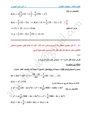 ‫التفاضل‬ ‫تطبيقات‬ : ‫الثالث‬ ‫الفصل‬
‫الجبوري‬ ‫ذياب‬ ‫أنس‬ .‫د‬
𝑨(𝒙) = 𝒙 (
4
3
(18 − 𝑥)) =
4
3
(18𝑥 − 𝑥2)
𝑨
́ (𝒙) =
4
3
(18 − 2𝑥) ⟹ 𝑨
́ (𝒙) = 𝟎 ⟹
4
3
(18 − 2𝑥) = 0 ×
𝟑
𝟒
⟹ 2𝑥 = 18 ⟹ 𝒙 = 𝟗 𝒄𝒎
⟹ 𝒚 =
4
3
(18 − 9)=
4
3
(9) = 12 𝑐𝑚
>>>>>>>>>>>>>>>>>>>>>>>>>>>>>>>>>>>>>>>>>>>>>>>>>>
: ‫مثال‬
‫يساوي‬ ‫ومربع‬ ‫دائرة‬ ‫محيطي‬ ‫مجموع‬ ‫كان‬ ‫اذا‬
60 cm
‫عن‬ ‫انه‬ ‫أثبت‬ .
‫مساحتي‬ ‫مجموع‬ ‫يكون‬ ‫دما‬
. ‫المربع‬ ‫ضلع‬ ‫طول‬ ‫يساوي‬ ‫الدائرة‬ ‫قطر‬ ‫طول‬ ‫فان‬ ‫يمكن‬ ‫ما‬ ‫اصغر‬ ‫الشكلين‬
/‫الحل‬
= ‫الدائرة‬ ‫قطر‬ ‫نصف‬ ‫نفرض‬
r
= ‫المربع‬ ‫ضلع‬ ‫طول‬ ‫ونفرض‬
x
‫المتغيرات‬ ‫بين‬ ‫العالقة‬
:
‫المحيطين‬ ‫مجموع‬
(
60 cm
)
‫المربع‬ ‫محيط‬ =
(
4
×
)‫الضلع‬ ‫طول‬
‫الدائرة‬ ‫محيط‬ +
‫القطر‬ ‫(نصف‬
×
𝟐𝝅
)
𝟒𝒙 + 𝟐𝝅𝒓 = 𝟔𝟎 ⟹ 𝒓 =
𝟔𝟎 − 𝟒𝒙
𝟐𝝅
=
𝟏
𝝅
(𝟑𝟎 − 𝟐𝒙) … . . (𝟏)
𝑨(𝒙) = 𝒙𝟐
+ 𝒓𝟐
𝝅
= 𝒙𝟐
+ (
𝟏
𝝅
(𝟑𝟎 − 𝟐𝒙))𝟐
𝝅 = 𝒙𝟐
+ 𝝅(
𝟏
𝝅𝟐
(𝟗𝟎𝟎 − 𝟏𝟐𝟎𝒙 + 𝟒𝒙𝟐)
= 𝒙𝟐
+ 𝝅(
𝟏
𝝅𝟐
(𝟗𝟎𝟎 − 𝟒𝒙 + 𝟒𝒙𝟐)) = 𝒙𝟐
+
𝟏
𝝅
(𝟗𝟎𝟎 − 𝟒𝒙 + 𝟒𝒙𝟐)
𝑨
́ (𝒙) = 𝟐𝒙 +
𝟏
𝝅
(−𝟏𝟐𝟎 + 𝟖𝒙) ⟹ 𝑨
́ (𝒙) = 𝟎
( ‫من‬ ‫بالتعويض‬
1
)
‫المستطيل‬ ‫عرض‬
‫الدائرة‬ ‫مساحة‬ + ‫المربع‬ ‫مساحة‬ = ‫الدالة‬
( ‫من‬ ‫بالتعويض‬
1
)
 