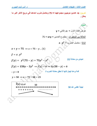 ‫التفاضل‬ ‫تطبيقات‬ : ‫الثالث‬ ‫الفصل‬
‫الجبوري‬ ‫ذياب‬ ‫أنس‬ .‫د‬
‫تمرين‬
:
‫جد‬
= ‫مجموعهما‬ ‫موجبين‬ ‫عددين‬
75
‫ما‬ ‫اكبر‬ ‫االخر‬ ‫مربع‬ ‫في‬ ‫احدهما‬ ‫ضرب‬ ‫وحاصل‬
. ‫يمكن‬
/‫الحل‬
‫اال‬ ‫العدد‬ ‫نفرض‬
= ‫ول‬
x
= ‫والثاني‬
y
‫المتغيرات‬ ‫بين‬ ‫العالقة‬
= ‫العددين‬ ‫مجموع‬ :
x+y
=
75
‫الدالة‬
= ‫الضرب‬ ‫حاصل‬ :
𝒙 . 𝒚𝟐
𝒙 + 𝒚 = 𝟕𝟓 ⟹ 𝒙 = 𝟕𝟓 − 𝒚 … (𝟏)
𝒇 = 𝒙 . 𝒚𝟐
𝒇(𝒚) = 𝒚𝟐(𝟕𝟓 − 𝒚) = 𝟕𝟓𝒚𝟐
− 𝒚𝟑
𝒇
́ (𝒚) = 𝟏𝟓𝟎𝒚 − 𝟑𝒚𝟐
⟹ 𝒇
́(𝒚) = 𝟎 ⟹ 𝟑𝒚(𝟓𝟎 − 𝒚) = 𝟎
∴ 𝒚 = 𝟎
𝒚 = 𝟓𝟎 ⟹ 𝒙 = 𝟕𝟓 − 𝟓𝟎 = 𝟐𝟓
( ‫معادلة‬ ‫من‬ ‫نعوض‬
1
)
‫قمة‬
y
‫الضرب‬ ‫معادلة‬ ‫تحقق‬ ‫ال‬ ‫النها‬ ‫تهمل‬ ‫هنا‬
f
‫عند‬ ‫عظمى‬ ‫نهاية‬
50
 