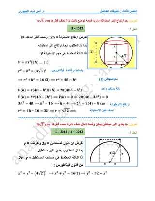 ‫التفاضل‬ ‫تطبيقات‬ : ‫الثالث‬ ‫الفصل‬
‫الجبوري‬ ‫ذياب‬ ‫أنس‬ .‫د‬
‫تمرين‬
:
‫قطرها‬ ‫نصف‬ ‫كرة‬ ‫داخل‬ ‫توضع‬ ‫قائمة‬ ‫دائرية‬ ‫اسطوانة‬ ‫اكبر‬ ‫ارتفاع‬ ‫جد‬
𝟒√𝟑 𝒄𝒎
/ ‫الحل‬
‫ارتفاع‬ ‫نفرض‬
‫االسطوانة‬
=
h
2
,
= ‫القاعدة‬ ‫قطر‬ ‫ونصف‬
r
‫اسطوانة‬ ‫اكبر‬ ‫ارتفاع‬ ‫ايجاد‬ ‫المطلوب‬ ‫ان‬ ‫بما‬
‫ه‬ ‫المعتمدة‬ ‫الدالة‬ ‫اذا‬
‫االسطوانة‬ ‫حجم‬ ‫ي‬
V
𝑽 = 𝝅𝒓𝟐(𝟐𝒉) … . (𝟏)
𝒓𝟐
+ 𝒉𝟐
= (𝟒√𝟑 )𝟐
⟹ 𝒓𝟐
+ 𝒉𝟐
= 𝟏𝟔 (𝟑) ⟹ 𝒓𝟐
= 𝟒𝟖 − 𝒉𝟐
𝑽(𝒉) = 𝝅(𝟒𝟖 − 𝒉𝟐)(𝟐𝒉) = 𝟐𝝅(𝟒𝟖𝒉 − 𝒉𝟑)
𝑽
́ (𝒉) = 𝟐𝝅(𝟒𝟖 − 𝟑𝒉𝟐) ⟹ 𝑽
́ (𝒉) = 𝟎 ⟹ 𝟐𝝅(𝟒𝟖 − 𝟑𝒉𝟐) = 𝟎
𝟑𝒉𝟐
= 𝟒𝟖 ⟹ 𝒉𝟐
= 𝟏𝟔 ⟹ 𝒉 = 𝟒 ⟹ 𝟐𝒉 = 𝟐(𝟒) = 𝟖 𝒄𝒎
𝒓𝟐
= 𝟒𝟖 − 𝟏𝟔 = 𝟑𝟐 ⟹ 𝒓 = √𝟑𝟐 𝒄𝒎
>>>>>>>>>>>>>>>>>>>>>>>>>>>>>>>>>>>>>>>>>>>>>>>>>>>>>>>>>>>>>>>>>>>
‫تمرين‬
:
‫قطرها‬ ‫نصف‬ ‫دائرة‬ ‫نصف‬ ‫داخل‬ ‫وضعه‬ ‫يمكن‬ ‫مستطيل‬ ‫اكبر‬ ‫بعدي‬ ‫جد‬
𝟒√𝟐 𝒄𝒎
/ ‫الحل‬
‫ال‬ ‫طول‬ ‫ان‬ ‫نفرض‬
= ‫مستطيل‬
2x
= ‫وعرضه‬
y
‫مستطيل‬ ‫اكبر‬ ‫بعدي‬ ‫المطاوب‬ ‫ان‬ ‫بما‬
= ‫المستطيل‬ ‫مساحة‬ ‫هي‬ ‫المعتمدة‬ ‫الدالة‬ ‫اذا‬
2x . y
: ‫فيثاغورس‬ ‫قانون‬ ‫من‬
𝒙𝟐
+ 𝒚𝟐
= (𝟒√𝟐 )
𝟐
⟹ 𝒙𝟐
+ 𝒚𝟐
= 𝟏𝟔(𝟐) ⟹ 𝒚𝟐
= 𝟑𝟐 − 𝒙𝟐
‫فيثاغورس‬ ‫قاعدة‬ ‫باستخدام‬
( ‫في‬ ‫نعوضها‬
1
)
‫واحد‬ ‫بمتغير‬ ‫دالة‬
‫ارتفاع‬
‫االسطوانة‬
‫قطر‬ ‫نصف‬
‫االسطوانة‬
2012
-
3
2012
–
1
,
2013
-
‫ت‬
 
