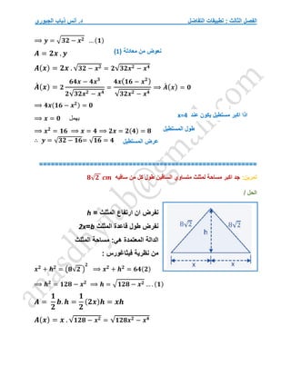 ‫التفاضل‬ ‫تطبيقات‬ : ‫الثالث‬ ‫الفصل‬
‫الجبوري‬ ‫ذياب‬ ‫أنس‬ .‫د‬
⟹ 𝒚 = √𝟑𝟐 − 𝒙𝟐 … (𝟏)
𝑨 = 𝟐𝒙 . 𝒚
𝑨(𝒙) = 𝟐𝒙 . √𝟑𝟐 − 𝒙𝟐 = 𝟐√𝟑𝟐𝒙𝟐 − 𝒙𝟒
𝑨
́ (𝒙) = 𝟐
𝟔𝟒𝒙 − 𝟒𝒙𝟑
𝟐√𝟑𝟐𝒙𝟐 − 𝒙𝟒
=
𝟒𝒙(𝟏𝟔 − 𝒙𝟐
)
√𝟑𝟐𝒙𝟐 − 𝒙𝟒
⟹ 𝑨
́ (𝒙) = 𝟎
⟹ 𝟒𝒙(𝟏𝟔 − 𝒙𝟐) = 𝟎
⟹ 𝒙 = 𝟎 ‫يهمل‬
⟹ 𝒙𝟐
= 𝟏𝟔 ⟹ 𝒙 = 𝟒 ⟹ 𝟐𝒙 = 𝟐(𝟒) = 𝟖
∴ 𝒚 = √𝟑𝟐 − 𝟏𝟔= √𝟏𝟔 = 𝟒
========================================================
‫تمرين‬
:
‫ساقيه‬ ‫من‬ ‫كل‬ ‫طول‬ ‫الساقين‬ ‫متساوي‬ ‫لمثلث‬ ‫مساحة‬ ‫اكبر‬ ‫جد‬
𝟖√𝟐 𝒄𝒎
/ ‫الحل‬
= ‫المثلث‬ ‫ارتفاع‬ ‫ان‬ ‫نفرض‬
h
‫المثلث‬ ‫قاعدة‬ ‫طول‬ ‫نفرض‬
b
=
2x
‫المثلث‬ ‫مساحة‬ :‫هي‬ ‫المعتمدة‬ ‫الدالة‬
‫فيثاغورس‬ ‫نظرية‬ ‫من‬
:
𝒙𝟐
+ 𝒉𝟐
= (𝟖√𝟐 )
𝟐
⟹ 𝒙𝟐
+ 𝒉𝟐
= 𝟔𝟒(𝟐)
⟹ 𝒉𝟐
= 𝟏𝟐𝟖 − 𝒙𝟐
⟹ 𝒉 = √𝟏𝟐𝟖 − 𝒙𝟐 … . (𝟏)
𝑨 =
𝟏
𝟐
𝒃. 𝒉 =
𝟏
𝟐
(𝟐𝒙)𝒉 = 𝒙𝒉
𝑨(𝒙) = 𝒙 . √𝟏𝟐𝟖 − 𝒙𝟐 = √𝟏𝟐𝟖𝒙𝟐 − 𝒙𝟒
( ‫معادلة‬ ‫من‬ ‫نعوض‬
1
)
‫عند‬ ‫يكون‬ ‫مستطيل‬ ‫اكبر‬ ‫اذا‬
x=4
‫المستطيل‬ ‫عرض‬
‫المستطيل‬ ‫طول‬
 