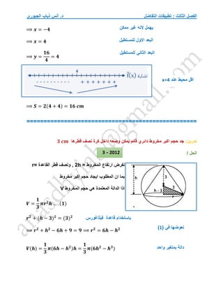 ‫التفاضل‬ ‫تطبيقات‬ : ‫الثالث‬ ‫الفصل‬
‫الجبوري‬ ‫ذياب‬ ‫أنس‬ .‫د‬
⟹ 𝒙 = −𝟒
⟹ 𝒙 = 𝟒
⟹ 𝒚 =
𝟏𝟔
𝟒
= 𝟒
⟹ 𝑺 = 𝟐(𝟒 + 𝟒) = 𝟏𝟔 𝒄𝒎
==================================================
‫تمرين‬
:
‫حجم‬ ‫جد‬
‫قطرها‬ ‫نصف‬ ‫كرة‬ ‫داخل‬ ‫وضعه‬ ‫يمكن‬ ‫قائم‬ ‫دائري‬ ‫مخروط‬ ‫اكبر‬
𝟑 𝒄𝒎
/ ‫الحل‬
‫ارتفاع‬ ‫نفرض‬
‫المخروط‬
=
h
2
= ‫القاعدة‬ ‫قطر‬ ‫ونصف‬ ,
r
‫ايجاد‬ ‫المطلوب‬ ‫ان‬ ‫بما‬
‫مخروط‬ ‫اكبر‬ ‫حجم‬
‫حجم‬ ‫هي‬ ‫المعتمدة‬ ‫الدالة‬ ‫اذا‬
‫المخروط‬
V
𝑽 =
𝟏
𝟑
𝝅𝒓𝟐
𝒉 … . (𝟏)
𝒓𝟐
+ (𝒉 − 𝟑)𝟐
= (𝟑)𝟐
⟹ 𝒓𝟐
+ 𝒉𝟐
− 𝟔𝒉 + 𝟗 = 𝟗 ⟹ 𝒓𝟐
= 𝟔𝒉 − 𝒉𝟐
𝑽(𝒉) =
𝟏
𝟑
𝝅(𝟔𝒉 − 𝒉𝟐
)𝒉 =
𝟏
𝟑
𝝅(𝟔𝒉𝟐
− 𝒉𝟑
)
‫فيثاغورس‬ ‫قاعدة‬ ‫باستخدام‬
( ‫في‬ ‫نعوضها‬
1
)
‫واحد‬ ‫بمتغير‬ ‫دالة‬
2012
-
3
‫ممكن‬ ‫غير‬ ‫النه‬ ‫يهمل‬
‫للمستطيل‬ ‫االول‬ ‫البعد‬
‫للمستطيل‬ ‫الثاني‬ ‫البعد‬
‫عند‬ ‫محيط‬ ‫اقل‬
x=4
 