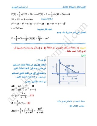 ‫التفاضل‬ ‫تطبيقات‬ : ‫الثالث‬ ‫الفصل‬
‫الجبوري‬ ‫ذياب‬ ‫أنس‬ .‫د‬
𝑽
́ (𝒉) =
𝟏
𝟑
𝝅(𝟏𝟐𝒉 − 𝟑𝒉𝟐
) ⟹ 𝑽
́ (𝒉) = 𝟎 ⟹
𝟏
𝟑
𝝅𝒉(𝟏𝟐 − 𝟑𝒉) = 𝟎
𝟑𝒉 = 𝟏𝟐 ⟹ 𝒉 = 𝟒 𝒄𝒎
𝒓𝟐
= 𝟔𝒉 − 𝒉𝟐
= 𝟔(𝟒) − (𝟒)𝟐
= 𝟐𝟒 − 𝟏𝟔 = 𝟖 ⟹ 𝒓 = √𝟖
𝒓 = 𝟐√𝟐 𝒄𝒎
‫عند‬ ‫مخروط‬ ‫اكبر‬ ‫على‬ ‫نحصل‬
h=4
𝑽 =
𝟏
𝟑
𝝅𝒓𝟐
𝒉 =
𝟏
𝟑
𝝅(𝟖)(𝟒) =
𝟑𝟐
𝟑
𝝅 𝒄𝒎𝟑
===================================================================
‫تمرين‬
:
( ‫النقطة‬ ‫من‬ ‫يمر‬ ‫الذي‬ ‫المستقيم‬ ‫معادلة‬ ‫جد‬
8
,
6
‫والذي‬ )
‫في‬ ‫المحورين‬ ‫مع‬ ‫يصنع‬
. ‫مثلث‬ ‫اصغر‬ ‫االول‬ ‫الربع‬
/‫الحل‬
‫ان‬ ‫نفرض‬
:
‫النقطة‬
p(x,0)
‫المستقيم‬ ‫تقاطع‬ ‫نقطة‬ ‫هي‬
‫محور‬ ‫مع‬
x
‫الكبير‬ ‫المثلث‬ ‫قاعدة‬ ‫طول‬ =
‫والنقطة‬
q(0,y)
‫المستقيم‬ ‫تقاطع‬ ‫نقطة‬ ‫هي‬
‫محور‬ ‫مع‬
y
‫الكبير‬ ‫المثلث‬ ‫ارتفاع‬ =
.
:‫نحصل‬ ‫المثلثين‬ ‫تشابه‬ ‫من‬
𝒂𝒃
𝒃𝒅
=
𝒆𝒄
𝒄𝒅
⟹
𝒚
𝒙
=
𝟖
𝒙 − 𝟔
⟹ 𝒚 =
𝟖𝒙
𝒙 − 𝟔
… . (𝟏)
𝑨 =
𝟏
𝟐
𝒙 . 𝒚 … . (𝟐)
𝑨(𝒙) =
𝟏
𝟐
𝒙 (
𝟖
𝒙 − 𝟔
) =
𝟒𝒙𝟐
𝒙 − 𝟔
‫قطر‬ ‫نصف‬
‫المخروط‬
‫ارتفاع‬
‫المخروط‬
‫نعوض‬
(
1
)
( ‫في‬
2
)
‫الم‬ ‫الدالة‬
‫مثلث‬ ‫اصغر‬ ‫ذكر‬ ‫النه‬ : ‫عتمدة‬
 
