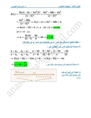 ‫التفاضل‬ ‫تطبيقات‬ : ‫الثالث‬ ‫الفصل‬
‫الجبوري‬ ‫ذياب‬ ‫أنس‬ .‫د‬
𝑨
́ (𝒙) =
𝟖𝒙(𝒙 − 𝟔) − 𝟒𝒙𝟐(𝟏)
(𝒙 − 𝟔)𝟐
=
𝟖𝒙𝟐
− 𝟒𝟖𝒙 − 𝟒𝒙𝟐
(𝒙 − 𝟔)𝟐
=
𝟒𝒙𝟐
− 𝟒𝟖𝒙
(𝒙 − 𝟔)𝟐
⟹ 𝑨
́ (𝒙) = 𝟎 ⟹ 𝟒𝒙𝟐
− 𝟒𝟖𝒙 = 𝟎
⟹ 𝟒𝒙(𝒙 − 𝟏𝟐) = 𝟎 ⟹ 𝒙 − 𝟏𝟐 = 𝟎 ⟹ 𝒙 = 𝟏𝟐
𝒐𝒓 𝒙 = 𝟎 ‫تهمل‬
⟹ 𝒚 =
𝟖(𝟏𝟐)
𝟏𝟐 − 𝟔
=
𝟗𝟔
𝟔
= 𝟏𝟔 ⟹ 𝒚 = 𝟏𝟔
∴
‫محور‬ ‫مع‬ ‫المستقيم‬ ‫تقاطع‬ ‫نقطة‬
x
( ‫هي‬
12,0
‫محور‬ ‫ومع‬ )
y
( ‫هي‬
0,16
. )
: ‫هي‬ ‫بنقطتين‬ ‫يمر‬ ‫الذي‬ ‫المستقيم‬ ‫معادلة‬ ‫اذا‬
𝒚 − 𝒚𝟏
𝒙 − 𝒙𝟏
=
𝒚𝟐 − 𝒚𝟏
𝒙𝟐 − 𝒙𝟏
⟹
𝒚 − 𝟏𝟔
𝒙 − 𝟎
=
𝟎 − 𝟏𝟔
𝟏𝟐 − 𝟎
⟹
𝒚 − 𝟏𝟔
𝒙
=
−𝟏𝟔
𝟏𝟐
⟹ 𝟏𝟐(𝒚 − 𝟏𝟔) = −𝟏𝟔𝒙 (÷ 𝟒) ⟹ 𝟑(𝒚 − 𝟏𝟔) = −𝟒𝒙
⟹ 𝒚 = 𝟏𝟔 −
𝟒
𝟑
𝒙 ‫المستقيم‬ ‫معادلة‬ ‫اذا‬
: ‫هي‬ ‫مثلث‬ ‫اصغر‬ ‫يصنع‬ ‫الذي‬
‫فيها‬ ‫التي‬ ‫النقطة‬ ‫اذا‬
‫المستقيم‬
: ‫هي‬ ‫مثلث‬ ‫اصغر‬ ‫يصنع‬ ‫الذي‬
x=12
 