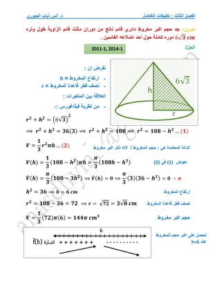 ‫التفاضل‬ ‫تطبيقات‬ : ‫الثالث‬ ‫الفصل‬
‫الجبوري‬ ‫ذياب‬ ‫أنس‬ .‫د‬
‫تمرين‬
:
‫وتره‬ ‫طول‬ ‫الزاوية‬ ‫قائم‬ ‫مثلث‬ ‫دوران‬ ‫من‬ ‫ناتج‬ ‫قائم‬ ‫دائري‬ ‫مخروط‬ ‫اكبر‬ ‫حجم‬ ‫جد‬
6√𝟑 𝒄𝒎
. ‫القائمين‬ ‫اضالعه‬ ‫احد‬ ‫حول‬ ‫كاملة‬ ‫دوره‬
/‫الحل‬
: ‫ان‬ ‫نفرض‬
-
‫ارتفاع‬
‫المخروط‬
=
h
-
‫قاعدة‬ ‫قطر‬ ‫نصف‬
‫المخروط‬
=
r
: ‫المتغيرات‬ ‫بين‬ ‫العالقة‬
-
‫من‬
‫فيثاغورس‬ ‫نظرية‬
:
-
𝒓𝟐
+ 𝒉𝟐
= (6√𝟑)
𝟐
⟹ 𝒓𝟐
+ 𝒉𝟐
= 𝟑𝟔(𝟑) ⟹ 𝒓𝟐
+ 𝒉𝟐
= 𝟏𝟎𝟖 ⟹ 𝒓𝟐
= 𝟏𝟎𝟖 − 𝒉𝟐
… (𝟏)
𝑽 =
𝟏
𝟑
𝒓𝟐
𝝅𝒉 … (𝟐)
𝑽(𝒉) =
𝟏
𝟑
(𝟏𝟎𝟖 − 𝒉𝟐)𝝅𝒉 =
𝝅
𝟑
(𝟏𝟎𝟖𝒉 − 𝒉𝟑)
𝑽
́ (𝒉) =
𝝅
𝟑
(𝟏𝟎𝟖 − 𝟑𝒉𝟐) ⟹ 𝑽́ (𝒉) = 𝟎 ⟹
𝝅
𝟑
(𝟑)(𝟑𝟔 − 𝒉𝟐) = 𝟎 ÷ 𝝅
𝒉𝟐
= 𝟑𝟔 ⟹ 𝒉 = 𝟔 𝒄𝒎
𝒓𝟐
= 𝟏𝟎𝟖 − 𝟑𝟔 = 𝟕𝟐 ⟹ 𝒓 = √𝟕𝟐 = 𝟑√𝟖 𝒄𝒎
𝑽 =
𝟏
𝟑
(𝟕𝟐)𝝅(𝟔) = 𝟏𝟒𝟒𝝅 𝒄𝒎𝟑
‫مخروط‬ ‫اكبر‬ ‫ذكر‬ ‫النه‬ / ‫المخروط‬ ‫حجم‬ : ‫هي‬ ‫المعتمدة‬ ‫الدالة‬
‫نعوض‬
(
1
)
( ‫في‬
2
)
‫المخروط‬ ‫قاعدة‬ ‫قطر‬ ‫نصف‬
‫ارتف‬
‫المخروط‬ ‫اع‬
2011-1, 2014-1
‫مخروط‬ ‫اكبر‬ ‫حجم‬
‫للمخروط‬ ‫حجم‬ ‫اكبر‬ ‫على‬ ‫نحصل‬
‫عند‬
h=6
 