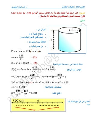 ‫التفاضل‬ ‫تطبيقات‬ : ‫الثالث‬ ‫الفصل‬
‫الجبوري‬ ‫ذياب‬ ‫أنس‬ .‫د‬
‫تمرين‬
:
‫سعتها‬ ‫االعلى‬ ‫من‬ ‫مفتوحة‬ ‫الشكل‬ ‫اسطوانية‬ ‫علبة‬
125 𝝅𝒄𝒎𝟑
‫عندم‬ ‫ابعادها‬ ‫جد‬ .
‫ا‬
‫يمكن‬ ‫ما‬ ‫اقل‬ ‫صناعتها‬ ‫في‬ ‫المستخدم‬ ‫المعدن‬ ‫مساحة‬ ‫تكون‬
.
/‫الحل‬
: ‫ان‬ ‫نفرض‬
-
‫ارتفاع‬
‫العلبة‬
=
h
-
‫قاعدة‬ ‫قطر‬ ‫نصف‬
‫العلبة‬
=
r
: ‫المتغيرات‬ ‫بين‬ ‫العالقة‬
-
‫من‬
‫العلبة‬ ‫حجم‬
:
-
𝑽 = 𝒓𝟐
𝝅𝒉 ⟹ 𝟏𝟐𝟓𝝅 = 𝒓𝟐
𝝅𝒉
⟹ 𝒉 =
𝟏𝟐𝟓
𝒓𝟐
… .(𝟏)
𝑺 = 𝒓𝟐
𝝅 + 𝟐𝒓𝝅𝒉 . .. (𝟐)
𝑺(𝒓) = 𝒓𝟐
𝝅 + 𝟐𝒓𝝅 (
𝟏𝟐𝟓
𝒓𝟐
) = 𝝅(𝒓𝟐
+
𝟐𝟓𝟎
𝒓
)
⟹ 𝑺
́ (𝒓) = 𝝅(𝟐𝒓 −
𝟐𝟓𝟎
𝒓𝟐
) ⟹ 𝑺
́ (𝒓) = 𝟎 ⟹ 𝟐𝒓 −
𝟐𝟓𝟎
𝒓𝟐
= 𝟎
𝟐𝒓𝟑
− 𝟐𝟓𝟎 = 𝟎 (÷ 𝟐) ⟹ 𝒓𝟑
− 𝟏𝟐𝟓 = 𝟎 ⟹ 𝒓𝟑
= 𝟏𝟐𝟓
⟹ 𝒓 = 𝟓 𝒄𝒎
𝒉 =
𝟏𝟐𝟓
(𝟓)
𝟐
=
𝟏𝟐𝟓
𝟐𝟓
= 𝟓 𝒄𝒎
‫للعلبة‬ ‫الكلية‬ ‫المساحة‬ : ‫هي‬ ‫المعتمدة‬ ‫الدالة‬
‫نعوض‬
(
1
)
( ‫في‬
2
)
‫العلبة‬ ‫قاعدة‬ ‫قطر‬ ‫نصف‬
‫العلبة‬ ‫ارتفاع‬
‫حجم‬ ‫اقل‬ ‫على‬ ‫نحصل‬
‫عند‬ ‫للعلبة‬
r=5
 