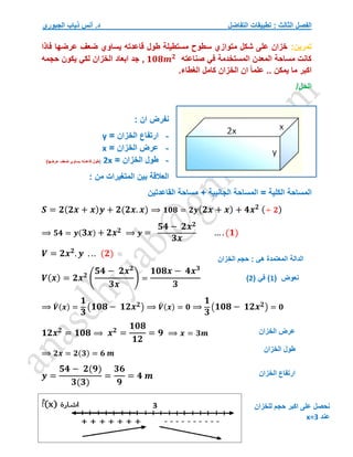 ‫التفاضل‬ ‫تطبيقات‬ : ‫الثالث‬ ‫الفصل‬
‫الجبوري‬ ‫ذياب‬ ‫أنس‬ .‫د‬
‫تمرين‬
:
‫فاذا‬ ‫عرضها‬ ‫ضعف‬ ‫يساوي‬ ‫قاعدته‬ ‫طول‬ ‫مستطيلة‬ ‫سطوح‬ ‫متوازي‬ ‫شكل‬ ‫على‬ ‫خزان‬
‫صناعته‬ ‫في‬ ‫المستخدمة‬ ‫المعدن‬ ‫مساحة‬ ‫كانت‬
𝟏𝟎𝟖𝒎𝟐
‫حجمه‬ ‫يكون‬ ‫لكي‬ ‫الخزان‬ ‫ابعاد‬ ‫جد‬ ,
.‫الغطاء‬ ‫كامل‬ ‫الخزان‬ ‫ان‬ ً‫ا‬‫علم‬ .. ‫يمكن‬ ‫ما‬ ‫اكبر‬
/‫الحل‬
: ‫ان‬ ‫نفرض‬
-
‫ارتفاع‬
‫ا‬
‫لخزان‬
=
y
-
‫الخزان‬ ‫عرض‬
=
x
-
= ‫الخزان‬ ‫طول‬
2x
(
)‫عرضها‬ ‫ضعف‬ ‫يساوي‬ ‫قاعدته‬ ‫طول‬
‫المتغيرات‬ ‫بين‬ ‫العالقة‬
‫من‬
:
‫الكلية‬ ‫المساحة‬
‫القاعدتين‬ ‫مساحة‬ + ‫الجانبية‬ ‫المساحة‬ =
𝑺 = 𝟐(𝟐𝒙 + 𝒙)𝒚 + 𝟐(𝟐𝒙. 𝒙) ⟹ 𝟏𝟎𝟖 = 𝟐𝒚(𝟐𝒙 + 𝒙) + 𝟒𝒙𝟐 (÷ 𝟐)
⟹ 𝟓𝟒 = 𝒚(𝟑𝒙) + 𝟐𝒙𝟐 ⟹ 𝒚 =
𝟓𝟒 − 𝟐𝒙𝟐
𝟑𝒙
… .(𝟏)
𝑽 = 𝟐𝒙𝟐
. 𝒚 . .. (𝟐)
𝑽(𝒙) = 𝟐𝒙𝟐
(
𝟓𝟒 − 𝟐𝒙𝟐
𝟑𝒙
) =
𝟏𝟎𝟖𝒙 − 𝟒𝒙𝟑
𝟑
⟹ 𝑽
́ (𝒙) =
𝟏
𝟑
(𝟏𝟎𝟖 − 𝟏𝟐𝒙𝟐) ⟹ 𝑽
́ (𝒙) = 𝟎 ⟹
𝟏
𝟑
(𝟏𝟎𝟖 − 𝟏𝟐𝒙𝟐) = 𝟎
𝟏𝟐𝒙𝟐
= 𝟏𝟎𝟖 ⟹ 𝒙𝟐
=
𝟏𝟎𝟖
𝟏𝟐
= 𝟗 ⟹ 𝒙 = 𝟑𝒎
⟹ 𝟐𝒙 = 𝟐(𝟑) = 𝟔 𝒎
𝒚 =
𝟓𝟒 − 𝟐(𝟗)
𝟑(𝟑)
=
𝟑𝟔
𝟗
= 𝟒 𝒎
‫الخزان‬ ‫حجم‬ : ‫هي‬ ‫المعتمدة‬ ‫الدالة‬
‫نعوض‬
(
1
)
( ‫في‬
2
)
‫الخزان‬ ‫عرض‬
‫الخزان‬ ‫ارتفاع‬
‫للخزان‬ ‫حجم‬ ‫اكبر‬ ‫على‬ ‫نحصل‬
‫عند‬
x=3
‫الخزان‬ ‫طول‬
 