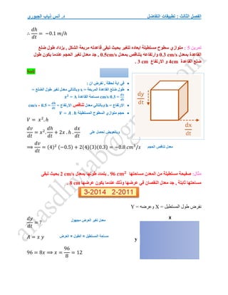 ‫التفاضل‬ ‫تطبيقات‬ : ‫الثالث‬ ‫الفصل‬
‫الجبوري‬ ‫ذياب‬ ‫أنس‬ .‫د‬
∴
𝑑ℎ
𝑑𝑡
= −0.1 𝑚/ℎ
‫تمرين‬
5
:
‫ضلع‬ ‫طول‬ ‫يزداد‬ , ‫الشكل‬ ‫مربعة‬ ‫قاعدته‬ ‫تبقى‬ ‫بحيث‬ ‫تتغير‬ ‫ابعاده‬ ‫مستطيلة‬ ‫سطوح‬ ‫متوازي‬
‫ا‬
‫بمعدل‬ ‫لقاعدة‬
0.3 cm/s
‫بمعدل‬ ‫يتناقص‬ ‫وارتفاعه‬
0.5cm/s
‫طول‬ ‫يكون‬ ‫عندما‬ ‫الحجم‬ ‫تغير‬ ‫معدل‬ ‫جد‬ ,
‫القاعدة‬ ‫ضلع‬
4cm
‫االرتفاع‬ ‫و‬
3 cm
.
Sol/

: ‫ان‬ ‫نفرض‬ , ‫لحظة‬ ‫اية‬ ‫في‬

‫المربعة‬ ‫القاعدة‬ ‫ضلع‬ ‫طول‬
=
x
= ‫الضلع‬ ‫طول‬ ‫تغير‬ ‫معدل‬ ‫وبالتالي‬
𝒅𝒙
𝒅𝒕
=
0.3
cm/s
‫القاعدة‬ ‫مساحة‬
A
=
𝒙𝟐

= ‫االرتفاع‬
h
‫معدل‬ ‫وبالتالي‬
‫تناقص‬
= ‫االرتفاع‬
𝒅𝒉
𝒅𝒕
=
0.5
cm/s -

‫المستطيلة‬ ‫السطوح‬ ‫متوازي‬ ‫حجم‬
𝑽 = 𝑨 . 𝒉
𝑉 = 𝑥2
. ℎ
𝑑𝑣
𝑑𝑡
= 𝑥2
.
𝑑ℎ
𝑑𝑡
+ 2𝑥 . ℎ .
𝑑𝑥
𝑑𝑡
⟹
𝑑𝑣
𝑑𝑡
= (4)2 (−0.5) + 2(4)(3)(0.3) = −0.8 𝑐𝑚3
/𝑠
:‫مثال‬
‫صف‬
‫مساحتها‬ ‫المعدن‬ ‫من‬ ‫مستطيلة‬ ‫يحة‬
96 𝒄𝒎𝟐
‫بمعدل‬ ‫طولها‬ ‫يتمدد‬ .
2 cm/s
‫تبقى‬ ‫بحيث‬
‫عرضها‬ ‫يكون‬ ‫عندما‬ ‫وذلك‬ ‫عرضها‬ ‫في‬ ‫النقصان‬ ‫معدل‬ ‫جد‬ , ‫ثابتة‬ ‫مساحتها‬
8 cm
.
= ‫المستطيل‬ ‫طول‬ ‫نفرض‬
X
= ‫وعرضه‬
Y
𝑑𝑦
𝑑𝑡
= ?
𝐴 = 𝑥 𝑦
96 = 8𝑥 ⟹ 𝑥 =
96
8
= 12
X
y
‫مجهول‬ ‫العرض‬ ‫تغير‬ ‫معدل‬
‫الطول‬ = ‫المستطيل‬ ‫مساحة‬
×
‫العرض‬
‫على‬ ‫نحصل‬ ‫وباتعويض‬
‫الحجم‬ ‫تناقص‬ ‫معدل‬
 
