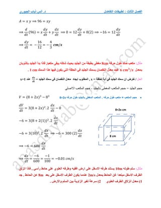 ‫التفاضل‬ ‫تطبيقات‬ : ‫الثالث‬ ‫الفصل‬
‫الجبوري‬ ‫ذياب‬ ‫أنس‬ .‫د‬
𝐴 = 𝑥 𝑦 ⟹ 96 = 𝑥𝑦
⟹
𝑑
𝑑𝑡
(96) = 𝑥
𝑑𝑦
𝑑𝑡
+ 𝑦
𝑑𝑥
𝑑𝑡
⟹ 0 = 12
𝑑𝑦
𝑑𝑡
+ 8(2) ⟹ −16 = 12
𝑑𝑦
𝑑𝑡
⟹
𝑑𝑦
𝑑𝑡
= −
16
12
= −
4
3
𝒄𝒎/𝒔
:‫مثال‬
‫حرفه‬ ‫طول‬ ‫صلد‬ ‫مكعب‬
8cm
‫بالذوبان‬ ‫الجليد‬ ‫بدأ‬ ‫فاذا‬ ,‫مكعبا‬ ‫يبقى‬ ‫شكله‬ ‫بحيث‬ ‫الجليد‬ ‫من‬ ‫بطبقة‬ ‫مغطى‬
‫بمعدل‬
6 𝒄𝒎𝟑
/𝒔
‫بسمك‬ ‫النقصان‬ ‫معدل‬ ‫فجد‬
‫السمك‬ ‫هذا‬ ‫فيها‬ ‫يكون‬ ‫التي‬ ‫الحظة‬ ‫في‬ ‫الجليد‬
1 cm
.
‫الحل‬
/
= ‫لحظة‬ ‫اية‬ ‫في‬ ‫الجليد‬ ‫سمك‬ ‫ان‬ ‫نفرض‬
x
‫ايجاد‬ ‫المطلوب‬ ,
= ‫الجليد‬ ‫سمك‬ ‫في‬ ‫النقصان‬ ‫معدل‬
𝒅𝒙
𝒅𝒕
‫عند‬
x=1
‫بالجليد‬ ‫المغطى‬ ‫المكعب‬ ‫حجم‬ = ‫الجليد‬ ‫حجم‬
-
‫االاصلي‬ ‫المكعب‬ ‫حجم‬
𝑉 = (8 + 2𝑥)3
− 83
𝑑𝑉
𝑑𝑡
= 3(8 + 2𝑥)2
. 2
𝑑𝑥
𝑑𝑡
− 0
−6 = 3(8 + 2(1))2
. 2
𝑑𝑥
𝑑𝑡
−6 = 3(10)2
. 2
𝑑𝑥
𝑑𝑡
⟹ −6 = 300 (2)
𝑑𝑥
𝑑𝑡
⟹ −6 = 600
𝑑𝑥
𝑑𝑡
⟹
𝑑𝑥
𝑑𝑡
=
−6
600
=
−1
100
= −0.01 𝑐𝑚/𝑠
:‫مثال‬
‫طوله‬ ‫سلم‬
10m
, ‫رأسي‬ ‫حائط‬ ‫على‬ ‫العلوي‬ ‫وطرفه‬ ‫افقيه‬ ‫ارض‬ ‫على‬ ‫االسفل‬ ‫طرفه‬ ‫يستند‬
‫انزلق‬ ‫فاذا‬
‫بمعدل‬ ‫الحائط‬ ‫غن‬ ‫مبتعدا‬ ‫االسفل‬ ‫الطرف‬
2m/s
‫بعد‬ ‫على‬ ‫االسفل‬ ‫الطرف‬ ‫يكون‬ ‫عندما‬
8m
‫جد‬ . ‫الحائط‬ ‫عن‬
1
‫العلوي‬ ‫الطرف‬ ‫انزالق‬ ‫معدل‬ )
2
. ‫واالرض‬ ‫السلم‬ ‫بين‬ ‫الزاوية‬ ‫تغير‬ ‫سرعة‬ )
8 cm
8+2x cm

‫حرفه‬ ‫طول‬ ‫مكعب‬ = ‫المكعب‬ ‫حجم‬
.
‫حرفه‬ ‫طول‬ ‫بالجليد‬ ‫المغطى‬ ‫المكعب‬
8+2x
 