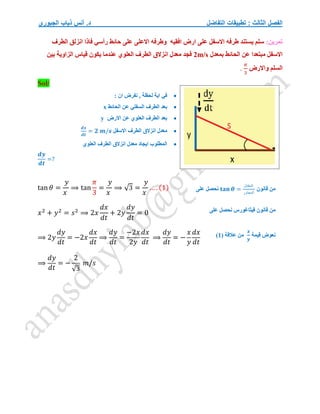 ‫التفاضل‬ ‫تطبيقات‬ : ‫الثالث‬ ‫الفصل‬
‫الجبوري‬ ‫ذياب‬ ‫أنس‬ .‫د‬
:‫تمرين‬
‫فاذا‬ ‫رأسي‬ ‫حائط‬ ‫على‬ ‫االعلى‬ ‫وطرفه‬ ‫افقيه‬ ‫ارض‬ ‫على‬ ‫االسفل‬ ‫طرفه‬ ‫يستند‬ ‫سلم‬
‫الطرف‬ ‫انزلق‬
‫بمعدل‬ ‫الحائط‬ ‫عن‬ ‫مبتعدا‬ ‫االسفل‬
2m/s
‫بين‬ ‫الزاوية‬ ‫قياس‬ ‫يكون‬ ‫عندما‬ ‫العلوي‬ ‫الطرف‬ ‫انزالق‬ ‫معدل‬ ‫فجد‬
‫واالرض‬ ‫السلم‬
𝜋
3
.
Sol/

: ‫ان‬ ‫نفرض‬ , ‫لحظة‬ ‫اية‬ ‫في‬

‫الحائط‬ ‫عن‬ ‫السفلي‬ ‫الطرف‬ ‫بعد‬
x

‫االرض‬ ‫عن‬ ‫العلوي‬ ‫الطرف‬ ‫بعد‬
y

‫االسفل‬ ‫الطرف‬ ‫انزالق‬ ‫معدل‬
𝒅𝒙
𝒅𝒕
= 𝟐 𝒎/𝒔

‫العلوي‬ ‫الطرف‬ ‫انزالق‬ ‫معدل‬ ‫ايجاد‬ ‫المطلوب‬
𝒅𝒚
𝒅𝒕
=?
tan 𝜃 =
𝑦
𝑥
⟹ tan
𝜋
3
=
𝑦
𝑥
⟹ √3 =
𝑦
𝑥
… . (1)
𝑥2
+ 𝑦2
= 𝑠2
⟹ 2𝑥
𝑑𝑥
𝑑𝑡
+ 2𝑦
𝑑𝑦
𝑑𝑡
= 0
⟹ 2𝑦
𝑑𝑦
𝑑𝑡
= −2𝑥
𝑑𝑥
𝑑𝑡
⟹
𝑑𝑦
𝑑𝑡
=
−2𝑥
2𝑦
𝑑𝑥
𝑑𝑡
⟹
𝑑𝑦
𝑑𝑡
= −
𝑥
𝑦
𝑑𝑥
𝑑𝑡
⟹
𝑑𝑦
𝑑𝑡
= −
2
√3
𝑚/𝑠
‫قانون‬ ‫من‬
𝐭𝐚𝐧 𝜽 =
‫المقابل‬
‫المجاور‬
‫على‬ ‫نحصل‬
‫على‬ ‫نحصل‬ ‫فيثاغورس‬ ‫قانون‬ ‫من‬
‫قيمة‬ ‫نعوض‬
𝒙
𝒚
( ‫عالقة‬ ‫من‬
1
)
 