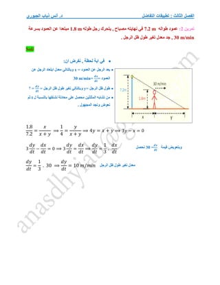 ‫التفاضل‬ ‫تطبيقات‬ : ‫الثالث‬ ‫الفصل‬
‫الجبوري‬ ‫ذياب‬ ‫أنس‬ .‫د‬
‫تمرين‬
2
:
‫طواله‬ ‫عمود‬
7.2 m
‫طوله‬ ‫رجل‬ ‫يتحرك‬ , ‫مصباح‬ ‫نهايته‬ ‫في‬
1.8 m
‫بسرعة‬ ‫العمود‬ ‫عن‬ ‫مبتعدا‬
30 m/min
. ‫الرجل‬ ‫ظل‬ ‫طول‬ ‫تغير‬ ‫معدل‬ ‫جد‬ ,
Sol/

:‫ان‬ ‫نفرض‬ , ‫لحظة‬ ‫اية‬ ‫في‬

= ‫العمود‬ ‫عن‬ ‫الرجل‬ ‫بعد‬
x
‫ابتعاد‬ ‫معدل‬ ‫وبالتالي‬
‫عن‬ ‫الرجل‬
= ‫العمود‬
𝒅𝒙
𝒅𝒕
=
30 m/min

= ‫الرجل‬ ‫ظل‬ ‫طول‬
y
= ‫الرجل‬ ‫ظل‬ ‫طول‬ ‫تغير‬ ‫وبالتالي‬
𝒅𝒚
𝒅𝒕
‫؟‬ =

‫ل‬ ‫بالنسبة‬ ‫نشتقها‬ ‫معادلة‬ ‫على‬ ‫محصل‬ ‫المثلثين‬ ‫تشابه‬ ‫من‬
t
‫ثم‬
. ‫المجهول‬ ‫ونجد‬ ‫نعوض‬
.8
1.8
7.2
=
𝑥
𝑥 + 𝑦
⟹
1
4
=
𝑦
𝑥 + 𝑦
⟹ 4𝑦 = 𝑥 + 𝑦 ⟹ 3𝑦 − 𝑥 = 0
3
𝑑𝑦
𝑑𝑡
−
𝑑𝑥
𝑑𝑡
= 0 ⟹ 3
𝑑𝑦
𝑑𝑡
=
𝑑𝑥
𝑑𝑡
⟹
𝑑𝑦
𝑑𝑡
=
1
3
.
𝑑𝑥
𝑑𝑡
𝑑𝑦
𝑑𝑡
=
1
3
. 30 ⟹
𝑑𝑦
𝑑𝑡
= 10 𝑚/𝑚𝑖𝑛
‫قيمة‬ ‫وبتعويض‬
𝒅𝒙
𝒅𝒕
=
30
‫نحصل‬
‫معدل‬
‫الرجل‬ ‫ظل‬ ‫طول‬ ‫تغير‬
 