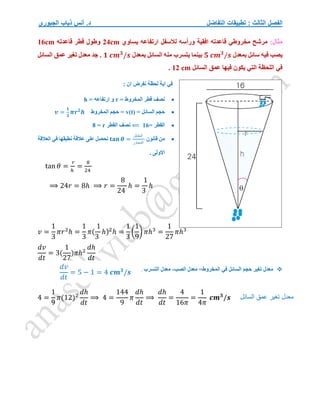 ‫التفاضل‬ ‫تطبيقات‬ : ‫الثالث‬ ‫الفصل‬
‫الجبوري‬ ‫ذياب‬ ‫أنس‬ .‫د‬
:‫مثال‬
‫يساوي‬ ‫ارتفاعه‬ ‫لالسفل‬ ‫ورأسه‬ ‫افقية‬ ‫قاعدته‬ ‫مخروطي‬ ‫مرشح‬
24cm
‫قاعدته‬ ‫قطر‬ ‫وطول‬
16cm
‫بمعدل‬ ‫سائل‬ ‫فيه‬ ‫يصب‬
𝟓 𝒄𝒎𝟑
/𝒔
‫بينما‬
‫بمعدل‬ ‫السائل‬ ‫منه‬ ‫يتسرب‬
𝟏 𝒄𝒎𝟑
/𝒔
‫السائل‬ ‫عمق‬ ‫تغير‬ ‫معدل‬ ‫جد‬ .
‫السائل‬ ‫عمق‬ ‫فيها‬ ‫يكون‬ ‫التي‬ ‫اللحظة‬ ‫في‬
12 cm
.
: ‫ان‬ ‫نفرض‬ ‫لحظة‬ ‫اية‬ ‫في‬

= ‫المخروط‬ ‫قطر‬ ‫نصف‬
r
= ‫ارتفاعه‬ ‫و‬
h

= ‫السائل‬ ‫حجم‬
v(t)
‫المخرو‬ ‫حجم‬ =
‫ط‬
𝒗 =
𝟏
𝟑
𝝅𝒓𝟐
𝒉

= ‫القطر‬
16
⟸
‫القطر‬ ‫نصف‬
r
=
8

‫قانون‬ ‫من‬
𝐭𝐚𝐧 𝜽 =
‫المقابل‬
‫المجاور‬
‫نحصل‬
‫العالقة‬ ‫في‬ ‫نطبقها‬ ‫عالقة‬ ‫على‬
. ‫االولى‬
tan 𝜃 =
𝑟
ℎ
=
8
24
⟹ 24𝑟 = 8ℎ ⟹ 𝑟 =
8
24
ℎ =
1
3
ℎ
𝑣 =
1
3
𝜋𝑟2
ℎ =
1
3
𝜋(
1
3
ℎ)2
ℎ =
1
3
(
1
9
) 𝜋ℎ3
=
1
27
𝜋ℎ3
𝑑𝑣
𝑑𝑡
= 3(
1
27
)𝜋ℎ2
𝑑ℎ
𝑑𝑡

‫معدل‬
‫تغير‬
‫حجم‬
‫السائل‬
‫في‬
‫المخروط‬
=
‫معدل‬
‫الصب‬
-
‫معدل‬
‫التسرب‬
.
4 =
1
9
𝜋(12)2
𝑑ℎ
𝑑𝑡
⟹ 4 =
144
9
𝜋
𝑑ℎ
𝑑𝑡
⟹
𝑑ℎ
𝑑𝑡
=
4
16𝜋
=
1
4𝜋
𝒄𝒎𝟑
/𝒔 ‫تغير‬ ‫معدل‬
‫السائل‬ ‫عمق‬
𝑑𝑣
𝑑𝑡
= 5 − 1 = 4 𝒄𝒎𝟑
/𝒔
 
