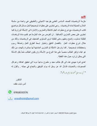 ‫تقديم‬
‫سلسلة‬ ‫من‬ ‫واحدة‬ ‫هي‬ ‫والتطبيقي‬ ‫االحيائي‬ ‫بفرعيه‬ ‫العلمي‬ ‫السادس‬ ‫للصف‬ ‫الرياضيات‬ ‫ملزمة‬
‫المالزم‬
‫الحديثة‬
‫مسائل‬ ‫لحل‬ ‫توضيحية‬ ‫خطوات‬ ‫على‬ ‫تحتوي‬ ‫وهي‬ , ‫الرياضيات‬ ‫لمادة‬
‫كل‬
‫مواضيع‬
‫الرياضيات‬ ‫كتاب‬
‫خ‬ ‫شرح‬ ‫مع‬
‫ط‬
‫كما‬ ‫الوزارية‬ ‫االسألة‬ ‫الى‬ ‫واالشارة‬ ‫والتمارين‬ ‫لالمثلة‬ ‫الحل‬ ‫وات‬
‫الرياضات‬ ‫مادة‬ ‫تقديم‬ ‫هو‬ ‫الملزمة‬ ‫هذه‬ ‫من‬ ‫الغرض‬ ‫ان‬ . ‫االضافية‬ ‫التمارين‬ ‫بعض‬ ‫على‬ ‫تحتوي‬
‫من‬ ‫وذلك‬ ‫الرياضيات‬ ‫في‬ ‫الضعيف‬ ‫المستوى‬ ‫ذوي‬ ‫للطلبة‬ ‫حتى‬ ‫ومفهوم‬ ‫واضح‬ ‫باسلوب‬ ‫للطلبة‬
‫ش‬ ‫خالل‬
‫و‬ ‫للحل‬ ‫الطرق‬ ‫ابسط‬ ‫واختيار‬ ‫الدقيق‬ ‫بالتفصل‬ ‫الحل‬ ‫خطوات‬ ‫رح‬
‫ا‬
‫رسوم‬ ‫ضافة‬
‫ذلك‬ ‫من‬ ‫والهدف‬ ‫مباشرة‬ ‫لها‬ ‫المشابهة‬ ‫التمارين‬ ‫ثم‬ ‫االمثلة‬ ‫حل‬ ‫وتم‬ ‫كما‬ . ‫توضيحية‬ ‫ومخططات‬
‫من‬ ‫الطالب‬ ‫تركيز‬ ‫ابقاء‬ ‫هو‬
‫األسأ‬ ‫من‬ ‫النوع‬ ‫هذا‬ ‫على‬ ً‫ا‬‫صب‬
‫االسألة‬ ‫بكل‬ ً‫ا‬‫ملم‬ ‫الطالب‬ ‫يكون‬ ‫وان‬ ‫لة‬
‫حو‬ ‫ترد‬ ‫ان‬ ‫يمكن‬ ‫التي‬
. ‫النقطة‬ ‫هذه‬ ‫ل‬
‫الى‬ ‫هذه‬ ‫جهدي‬ ‫ثمرة‬ ‫اهدي‬
‫مجد‬ ‫طالب‬ ‫كل‬
ً‫ا‬‫ساعي‬ ‫طموح‬ ‫و‬
‫اه‬ ‫تحقيق‬ ‫الى‬ ‫دوما‬
‫دافه‬
‫كل‬ ‫رغم‬
‫الصعوبات‬
‫ف‬ ‫والتحديات‬
‫وجل‬ ‫عز‬ ‫هللا‬ ‫أسأل‬
‫له‬
‫له‬ ‫وأقول‬ , ‫حياته‬ ‫في‬ ‫والنجاح‬ ‫التوفيق‬ ‫دوام‬
"
‫ة‬‫م‬‫ق‬‫ل‬‫ا‬‫ب‬‫لا‬‫ا‬‫ي‬‫ض‬‫ر‬‫ت‬‫لا‬‫و‬‫ة‬‫م‬‫ه‬‫ال‬‫ي‬‫ل‬‫ا‬‫ع‬ً‫ا‬‫م‬‫دو‬‫ن‬‫ك‬
."
‫الدكتور‬
‫خلف‬ ‫ذياب‬ ‫أنس‬
07818192576
anasdhyiab@gmail.com
‫محفوظة‬ ‫الحقوق‬ ‫جميع‬
©
2021
.‫المؤلف‬ ‫بموافقة‬ ‫اال‬ ‫العمل‬ ‫هذا‬ ‫طباعة‬ ‫اعادة‬ ‫او‬ ‫قص‬ ‫او‬ ‫تعديل‬ ‫يجوز‬ ‫ال‬
 