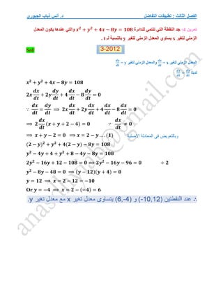 ‫التفاضل‬ ‫تطبيقات‬ : ‫الثالث‬ ‫الفصل‬
‫الجبوري‬ ‫ذياب‬ ‫أنس‬ .‫د‬
‫تمرين‬
4
:
‫للدائرة‬ ‫تنتمي‬ ‫التي‬ ‫النقطة‬ ‫جد‬
𝒙𝟐
+ 𝒚𝟐
+ 𝟒𝒙 − 𝟖𝒚 = 𝟏𝟎𝟖
‫المعدل‬ ‫يكون‬ ‫عندها‬ ‫والتي‬
‫لتغير‬ ‫الزمني‬
x
‫لتغير‬ ‫الزمني‬ ‫المعدل‬ ‫يساوي‬
y
‫لـ‬ ‫بالنسبة‬
t
.
Sol/
‫لتغير‬ ‫الزمني‬ ‫المعدل‬
x
=
𝒅𝒙
𝒅𝒕
‫لتغير‬ ‫الزمني‬ ‫والمعدل‬
y
=
𝒅𝒚
𝒅𝒕
‫لدينا‬
𝒅𝒙
𝒅𝒕
=
𝒅𝒚
𝒅𝒕
𝒙𝟐
+ 𝒚𝟐
+ 𝟒𝒙 − 𝟖𝒚 = 𝟏𝟎𝟖
𝟐𝒙
𝒅𝒙
𝒅𝒕
+ 𝟐𝒚
𝒅𝒚
𝒅𝒕
+ 𝟒
𝒅𝒙
𝒅𝒕
− 𝟖
𝒅𝒚
𝒅𝒕
= 𝟎
∵
𝒅𝒙
𝒅𝒕
=
𝒅𝒚
𝒅𝒕
⟹ 𝟐𝒙
𝒅𝒙
𝒅𝒕
+ 𝟐𝒚
𝒅𝒙
𝒅𝒕
+ 𝟒
𝒅𝒙
𝒅𝒕
− 𝟖
𝒅𝒙
𝒅𝒕
= 𝟎
⟹ 𝟐
𝒅𝒙
𝒅𝒕
(𝒙 + 𝒚 + 𝟐 − 𝟒) = 𝟎 ∵
𝒅𝒙
𝒅𝒕
≠ 𝟎
⟹ 𝒙 + 𝒚 − 𝟐 = 𝟎 ⟹ 𝒙 = 𝟐 − 𝒚 … . (𝟏)
(𝟐 − 𝒚)𝟐
+ 𝒚𝟐
+ 𝟒(𝟐 − 𝒚) − 𝟖𝒚 = 𝟏𝟎𝟖
𝒚𝟐
− 𝟒𝒚 + 𝟒 + 𝒚𝟐
+ 𝟖 − 𝟒𝒚 − 𝟖𝒚 = 𝟏𝟎𝟖
𝟐𝒚𝟐
− 𝟏𝟔𝒚 + 𝟏𝟐 − 𝟏𝟎𝟖 = 𝟎 ⟹ 𝟐𝒚𝟐
− 𝟏𝟔𝒚 − 𝟗𝟔 = 𝟎 ÷ 𝟐
𝒚𝟐
− 𝟖𝒚 − 𝟒𝟖 = 𝟎 ⟹ (𝒚 − 𝟏𝟐)(𝒚 + 𝟒) = 𝟎
𝒚 = 𝟏𝟐 ⟹ 𝒙 = 𝟐 − 𝟏𝟐 = −𝟏𝟎
Or 𝒚 = −𝟒 ⟹ 𝒙 = 𝟐 − (−𝟒) = 𝟔
‫االصلية‬ ‫المعادلة‬ ‫في‬ ‫وبالتعويض‬
 