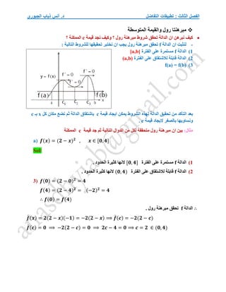 ‫التفاضل‬ ‫تطبيقات‬ : ‫الثالث‬ ‫الفصل‬
‫الجبوري‬ ‫ذياب‬ ‫أنس‬ .‫د‬

‫المتوسطة‬ ‫والقيمة‬ ‫رول‬ ‫مبرهنتا‬

‫قيمة‬ ‫نجد‬ ‫وكيف‬ ‫؟‬ ‫رول‬ ‫مبرهنة‬ ‫شروط‬ ‫تحقق‬ ‫الدالة‬ ‫ان‬ ‫نبرهن‬ ‫كيف‬
c
‫؟‬ ‫الممكنة‬
-
‫الدالة‬ ‫ان‬ ‫لنثبت‬
f
: ‫التالية‬ ‫للشروط‬ ‫تحقيقها‬ ‫نختبر‬ ‫ان‬ ‫يجب‬ ‫رول‬ ‫مبرهنة‬ ‫تحقق‬
1
)
‫الدالة‬
f
‫الفترة‬ ‫على‬ ‫مستمرة‬
[a,b]
2
)
‫الفترة‬ ‫على‬ ‫لالشتقاق‬ ‫قابلة‬ ‫الدالة‬
(a,b)
3
)
f(a) = f(b)
‫قيمة‬ ‫ايجاد‬ ‫يمكن‬ ‫الشروط‬ ‫لهذه‬ ‫الدالة‬ ‫تحقيق‬ ‫من‬ ‫التأكد‬ ‫بعد‬
c
‫كل‬ ‫مكان‬ ‫نضع‬ ‫ثم‬ ‫الدالة‬ ‫باشتقاق‬
x
‫بـ‬
c
‫بالصفر‬ ‫ونساويها‬
‫قيمة‬ ‫اليجاد‬
c
.
:‫مثال‬
‫قيمة‬ ‫جد‬ ‫ثم‬ ‫التالية‬ ‫الدوال‬ ‫من‬ ‫لكل‬ ‫متحققة‬ ‫رول‬ ‫مبرهنة‬ ‫ان‬ ‫بين‬
c
‫الممكنة‬
a) 𝒇(𝒙) = (𝟐 − 𝒙)𝟐
, 𝒙 ∈ [𝟎, 𝟒]
Sol/
1
)
‫الدالة‬
f
‫الفترة‬ ‫على‬ ‫مستمرة‬
[𝟎, 𝟒]
. ‫الحدود‬ ‫كثيرة‬ ‫النها‬
2
)
‫الدالة‬
f
‫الفترة‬ ‫على‬ ‫لالشتقاق‬ ‫قابلة‬
(𝟎, 𝟒)
‫كثير‬ ‫النها‬
. ‫الحدود‬ ‫ة‬
3) 𝒇(𝟎) = (𝟐 − 𝟎)𝟐
= 𝟒
𝒇(𝟒) = (𝟐 − 𝟒)𝟐
= (−𝟐)𝟐
= 𝟒
∴ 𝒇(𝟎) = 𝒇(𝟒)
∴
‫الدالة‬
f
. ‫رول‬ ‫مبرهنة‬ ‫تحقق‬
𝒇
́ (𝒙) = 𝟐(𝟐 − 𝒙)(−𝟏) = −𝟐(𝟐 − 𝒙) ⟹ 𝒇
́ (𝒄) = −𝟐(𝟐 − 𝒄)
𝒇
́ (𝒄) = 𝟎 ⟹ −𝟐(𝟐 − 𝒄) = 𝟎 ⟹ 𝟐𝒄 − 𝟒 = 𝟎 ⟹ 𝒄 = 𝟐 ∈ (𝟎, 𝟒)
 