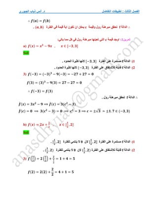 ‫التفاضل‬ ‫تطبيقات‬ : ‫الثالث‬ ‫الفصل‬
‫الجبوري‬ ‫ذياب‬ ‫أنس‬ .‫د‬
∴ 𝒇(𝒂) = 𝒇(𝒃)
∴
‫الدالة‬
f
‫وقيمة‬ ‫رول‬ ‫مبرهنة‬ ‫تحقق‬
c
‫الفترة‬ ‫في‬ ‫قيمة‬ ‫اية‬ ‫تكون‬ ‫ان‬ ‫يمكن‬
(𝒂, 𝒃)
.
‫تمرين‬
1
:
‫اوجد‬
‫قيمة‬
c
:‫ياتي‬ ‫مما‬ ‫كل‬ ‫في‬ ‫رول‬ ‫مبرهنة‬ ‫تعينها‬ ‫التي‬
a) 𝒇(𝒙) = 𝒙𝟑
− 𝟗𝒙 , 𝒙 ∈ [−𝟑, 𝟑]
Sol/
1
)
‫الدالة‬
f
‫الفترة‬ ‫على‬ ‫مستمرة‬
[−𝟑, 𝟑]
. ‫الحدود‬ ‫كثيرة‬ ‫النها‬
2
)
‫الدالة‬
f
‫الفترة‬ ‫على‬ ‫لالشتقاق‬ ‫قابلة‬
(−𝟑, 𝟑)
. ‫الحدود‬ ‫كثيرة‬ ‫النها‬
3) 𝒇(−𝟑) = (−𝟑)𝟑
− 𝟗(−𝟑) = −𝟐𝟕 + 𝟐𝟕 = 𝟎
𝒇(𝟑) = (𝟑)𝟑
− 𝟗(𝟑) = 𝟐𝟕 − 𝟐𝟕 = 𝟎
∴ 𝒇(−𝟑) = 𝒇(𝟑)
∴
‫الدالة‬
f
. ‫رول‬ ‫مبرهنة‬ ‫تحقق‬
𝒇
́ (𝒙) = 𝟑𝒙𝟐
− 𝟗 ⟹ 𝒇
́ (𝒄) = 𝟑(𝒄𝟐
− 𝟑)
𝒇
́ (𝒄) = 𝟎 ⟹ 𝟑(𝒄𝟐
− 𝟑) = 𝟎 ⟹ 𝒄𝟐
= 𝟑 ⟹ 𝒄 = ±√𝟑 ≃ ±𝟏. 𝟕 ∈ (−𝟑, 𝟑)
b) 𝒇(𝒙) = 𝟐𝒙 +
𝟐
𝒙
, 𝒙 ∈ [
𝟏
𝟐
, 𝟐]
Sol/
1
)
‫الدالة‬
f
‫الفترة‬ ‫على‬ ‫مستمرة‬
[
𝟏
𝟐
, 𝟐]
‫الن‬
0
‫للفترة‬ ‫ينتمي‬ ‫ال‬
[
𝟏
𝟐
, 𝟐]
.
2
)
‫الدالة‬
f
‫الفترة‬ ‫على‬ ‫لالشتقاق‬ ‫قابلة‬
(
𝟏
𝟐
, 𝟐)
‫الن‬
0
‫للفترة‬ ‫ينتمي‬ ‫ال‬
(
𝟏
𝟐
, 𝟐)
.
3) 𝒇 (
𝟏
𝟐
) = 𝟐 (
𝟏
𝟐
) +
𝟐
𝟏
𝟐
= 𝟏 + 𝟒 = 𝟓
𝒇(𝟐) = 𝟐(𝟐) +
𝟐
𝟐
= 𝟒 + 𝟏 = 𝟓
 