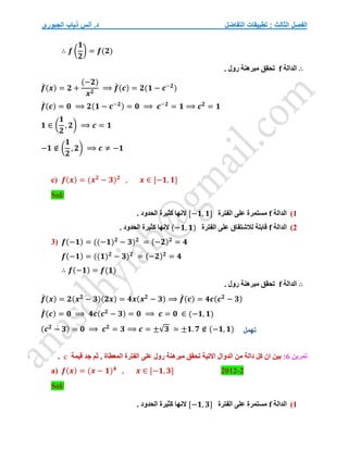 ‫التفاضل‬ ‫تطبيقات‬ : ‫الثالث‬ ‫الفصل‬
‫الجبوري‬ ‫ذياب‬ ‫أنس‬ .‫د‬
∴ 𝒇 (
𝟏
𝟐
) = 𝒇(𝟐)
∴
‫الدالة‬
f
. ‫رول‬ ‫مبرهنة‬ ‫تحقق‬
𝒇
́ (𝒙) = 𝟐 +
(−𝟐)
𝒙𝟐
⟹ 𝒇
́ (𝒄) = 𝟐(𝟏 − 𝒄−𝟐
)
𝒇
́ (𝒄) = 𝟎 ⟹ 𝟐(𝟏 − 𝒄−𝟐) = 𝟎 ⟹ 𝒄−𝟐
= 𝟏 ⟹ 𝒄𝟐
= 𝟏
𝟏 ∈ (
𝟏
𝟐
, 𝟐) ⟹ 𝒄 = 𝟏
−𝟏 ∉ (
𝟏
𝟐
, 𝟐) ⟹ 𝒄 ≠ −𝟏
c) 𝒇(𝒙) = (𝒙𝟐
− 𝟑)𝟐
, 𝒙 ∈ [−𝟏, 𝟏]
Sol/
1
)
‫الدالة‬
f
‫الفترة‬ ‫على‬ ‫مستمرة‬
[−𝟏, 𝟏]
. ‫الحدود‬ ‫كثيرة‬ ‫النها‬
2
)
‫الدالة‬
f
‫الفترة‬ ‫على‬ ‫لالشتقاق‬ ‫قابلة‬
(−𝟏, 𝟏)
. ‫الحدود‬ ‫كثيرة‬ ‫النها‬
3) 𝒇(−𝟏) = ((−𝟏)𝟐
− 𝟑)𝟐
= (−𝟐)𝟐
= 𝟒
𝒇(−𝟏) = ((𝟏)𝟐
− 𝟑)𝟐
= (−𝟐)𝟐
= 𝟒
∴ 𝒇(−𝟏) = 𝒇(𝟏)
∴
‫الدالة‬
f
. ‫رول‬ ‫مبرهنة‬ ‫تحقق‬
𝒇
́ (𝒙) = 𝟐(𝒙𝟐
− 𝟑)(𝟐𝒙) = 𝟒𝒙(𝒙𝟐
− 𝟑) ⟹ 𝒇
́ (𝒄) = 𝟒𝒄(𝒄𝟐
− 𝟑)
𝒇
́ (𝒄) = 𝟎 ⟹ 𝟒𝒄(𝒄𝟐
− 𝟑) = 𝟎 ⟹ 𝒄 = 𝟎 ∈ (−𝟏, 𝟏)
(𝒄𝟐
− 𝟑) = 𝟎 ⟹ 𝒄𝟐
= 𝟑 ⟹ 𝒄 = ±√𝟑 ≃ ±𝟏. 𝟕 ∉ (−𝟏, 𝟏)
‫تمرين‬
6
:
‫مب‬ ‫تحقق‬ ‫االتية‬ ‫الدوال‬ ‫من‬ ‫دالة‬ ‫كل‬ ‫ان‬ ‫بين‬
‫رول‬ ‫رهنة‬
‫قيمة‬ ‫جد‬ ‫ثم‬ , ‫المعطاة‬ ‫الفترة‬ ‫على‬
c
.
a) 𝒇(𝒙) = (𝒙 − 𝟏)𝟒
, 𝒙 ∈ [−𝟏, 𝟑] 2012-2
Sol/
1
)
‫الدالة‬
f
‫الفترة‬ ‫على‬ ‫مستمرة‬
[−𝟏, 𝟑]
. ‫الحدود‬ ‫كثيرة‬ ‫النها‬
‫تهمل‬
 