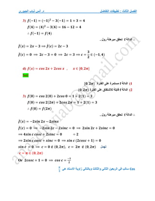 ‫التفاضل‬ ‫تطبيقات‬ : ‫الثالث‬ ‫الفصل‬
‫الجبوري‬ ‫ذياب‬ ‫أنس‬ .‫د‬
3) 𝒇(−𝟏) = (−𝟏)𝟐
− 𝟑(−𝟏) = 𝟏 + 𝟑 = 𝟒
𝒇(𝟒) = (𝟒)𝟐
− 𝟑(𝟒) = 𝟏𝟔 − 𝟏𝟐 = 𝟒
∴ 𝒇(−𝟏) = 𝒇(𝟒)
∴
‫الدالة‬
f
. ‫رول‬ ‫مبرهنة‬ ‫تحقق‬
𝒇
́ (𝒙) = 𝟐𝒙 − 𝟑 ⟹ 𝒇
́ (𝒄) = 𝟐𝒄 − 𝟑
𝒇
́ (𝒄) = 𝟎 ⟹ 𝟐𝒄 − 𝟑 = 𝟎 ⟹ 𝟐𝒄 = 𝟑 ⟹ 𝒄 =
𝟑
𝟐
∈ (−𝟏, 𝟒)
d) 𝒇(𝒙) = 𝒄𝒐𝒔 𝟐𝒙 + 𝟐𝒄𝒐𝒔 𝒙 , 𝒙 ∈ [𝟎, 𝟐𝝅]
Sol/
1
)
‫الدالة‬
f
‫الفترة‬ ‫على‬ ‫مستمرة‬
[𝟎, 𝟐𝝅]
2
)
‫الدالة‬
f
‫الفترة‬ ‫على‬ ‫لالشتقاق‬ ‫قابلة‬
(𝟎, 𝟐𝝅)
3) 𝒇(𝟎) = 𝒄𝒐𝒔 𝟐(𝟎) + 𝟐𝒄𝒐𝒔 𝟎 = 𝟏 + 𝟐(𝟏) = 𝟑
𝒇(𝟎) = 𝒄𝒐𝒔 𝟐(𝟐𝝅) + 𝟐𝒄𝒐𝒔 𝟐𝝅 = 𝟏 + 𝟐(𝟏) = 𝟑
∴ 𝒇(𝟎) = 𝒇(𝟐𝝅)
∴
‫الدالة‬
f
. ‫رول‬ ‫مبرهنة‬ ‫تحقق‬
𝒇
́ (𝒙) = −𝟐𝒔𝒊𝒏 𝟐𝒙 − 𝟐𝒔𝒊𝒏𝒙
𝒇
́ (𝒄) = 𝟎 ⟹ −𝟐𝒔𝒊𝒏 𝟐𝒄 − 𝟐𝒔𝒊𝒏𝒄 = 𝟎 ⟹ 𝟐𝒔𝒊𝒏 𝟐𝒄 + 𝟐𝒔𝒊𝒏𝒄 = 𝟎
⟹ 𝟒𝒔𝒊𝒏 𝒄 𝒄𝒐𝒔𝒄 + 𝟐𝒔𝒊𝒏𝒄 = 𝟎 ÷ 𝟐
⟹ 𝟐𝒔𝒊𝒏 𝒄 𝒄𝒐𝒔𝒄 + 𝒔𝒊𝒏𝒄 = 𝟎 ⟹ 𝒔𝒊𝒏 𝒄 (𝟐𝒄𝒐𝒔𝒄 + 𝟏) = 𝟎
𝒔𝒊𝒏 𝒄 = 𝟎 ⟹ 𝒄 = 𝟎 ∉ (𝟎, 𝟐𝝅), 𝒄 = 𝟐𝝅 ∉ (𝟎, 𝟐𝝅)
𝒄 = 𝝅 ∈ (𝟎, 𝟐𝝅)
Or 𝟐𝒄𝒐𝒔𝒄 + 𝟏 = 𝟎 ⟹ 𝒄𝒐𝒔 𝒄 =
−𝟏
𝟐
‫تهمل‬
Cos
‫هي‬ ‫االسناد‬ ‫زاوية‬ ‫وبالتالي‬ ‫والثالث‬ ‫الثاني‬ ‫الربعين‬ ‫في‬ ‫سالب‬
𝝅
𝟑
 