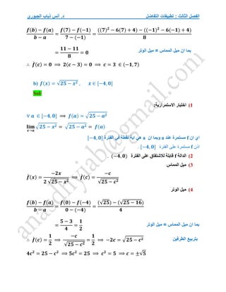 ‫التفاضل‬ ‫تطبيقات‬ : ‫الثالث‬ ‫الفصل‬
‫الجبوري‬ ‫ذياب‬ ‫أنس‬ .‫د‬
𝒇(𝒃) − 𝒇(𝒂)
𝒃 − 𝒂
=
𝒇(𝟕) − 𝒇(−𝟏)
𝟕 − (−𝟏)
=
((𝟕)𝟐
− 𝟔(𝟕) + 𝟒) − ((−𝟏)𝟐
− 𝟔(−𝟏) + 𝟒)
𝟖
=
𝟏𝟏 − 𝟏𝟏
𝟖
= 𝟎
∴ 𝒇
́ (𝒄) = 𝟎 ⟹ 𝟐(𝒄 − 𝟑) = 𝟎 ⟹ 𝒄 = 𝟑 ∈ (−𝟏, 𝟕)
b) 𝒇(𝒙) = √𝟐𝟓 − 𝒙𝟐 , 𝒙 ∈ [−𝟒, 𝟎]
Sol/
1
)
:‫االستمرارية‬ ‫اختبار‬
∀ 𝒂 ∈ [−𝟒, 𝟎] ⟹ 𝒇(𝒂) = √𝟐𝟓 − 𝒂𝟐
𝐥𝐢𝐦
𝒙→𝒂
√𝟐𝟓 − 𝒙𝟐 = √𝟐𝟓 − 𝒂𝟐 = 𝒇(𝒂)
‫ان‬ ‫اي‬
f
‫عند‬ ‫مستمرة‬
a
‫ان‬ ‫وبما‬
a
‫الفترة‬ ‫في‬ ‫نقطة‬ ‫اية‬ ‫هي‬
[−𝟒, 𝟎]
‫اذن‬
f
‫الفترة‬ ‫على‬ ‫مستمرة‬
[−𝟒, 𝟎]
.
2
)
‫الدالة‬
f
‫الفترة‬ ‫على‬ ‫لالشتقاق‬ ‫قابلة‬
(−𝟒, 𝟎)
.
3
)
‫المماس‬ ‫ميل‬
𝒇
́ (𝒙) =
−𝟐𝒙
𝟐 √𝟐𝟓 − 𝒙𝟐
⟹ 𝒇
́ (𝒄) =
−𝒄
√𝟐𝟓 − 𝒄𝟐
4
)
‫الوتر‬ ‫ميل‬
𝒇(𝒃) − 𝒇(𝒂)
𝒃 − 𝒂
=
𝒇(𝟎) − 𝒇(−𝟒)
𝟎 − (−𝟒)
=
(√𝟐𝟓) − (√𝟐𝟓 − 𝟏𝟔)
𝟒
=
𝟓 − 𝟑
𝟒
=
𝟏
𝟐
∴ 𝒇
́ (𝒄) =
𝟏
𝟐
⟹
−𝒄
√𝟐𝟓 − 𝒄𝟐
=
𝟏
𝟐
⟹ −𝟐𝒄 = √𝟐𝟓 − 𝒄𝟐
𝟒𝒄𝟐
= 𝟐𝟓 − 𝒄𝟐
⟹ 𝟓𝒄𝟐
= 𝟐𝟓 ⟹ 𝒄𝟐
= 𝟓 ⟹ 𝒄 = ±√𝟓
‫الوتر‬ ‫ميل‬ = ‫المماس‬ ‫ميل‬ ‫ان‬ ‫بما‬
‫ال‬ ‫ميل‬ ‫ان‬ ‫بما‬
‫الوتر‬ ‫ميل‬ = ‫مماس‬
‫الطرفين‬ ‫بتربيع‬
 