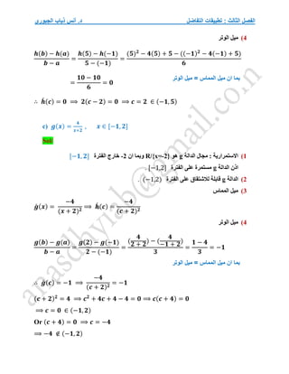 ‫التفاضل‬ ‫تطبيقات‬ : ‫الثالث‬ ‫الفصل‬
‫الجبوري‬ ‫ذياب‬ ‫أنس‬ .‫د‬
4
)
‫الوتر‬ ‫ميل‬
𝒉(𝒃) − 𝒉(𝒂)
𝒃 − 𝒂
=
𝒉(𝟓) − 𝒉(−𝟏)
𝟓 − (−𝟏)
=
(𝟓)𝟐
− 𝟒(𝟓) + 𝟓 − ((−𝟏)𝟐
− 𝟒(−𝟏) + 𝟓)
𝟔
=
𝟏𝟎 − 𝟏𝟎
𝟔
= 𝟎
∴ 𝒉
́ (𝒄) = 𝟎 ⟹ 𝟐(𝒄 − 𝟐) = 𝟎 ⟹ 𝒄 = 𝟐 ∈ (−𝟏, 𝟓)
c) 𝒈(𝒙) =
𝟒
𝒙+𝟐
, 𝒙 ∈ [−𝟏, 𝟐]
Sol/
1
)
‫الدالة‬ ‫مجال‬ : ‫االستمرارية‬
g
‫هو‬
R/{x=-2}
‫ان‬ ‫وبما‬
-2
‫الفترة‬ ‫خارج‬
[−𝟏, 𝟐]
‫اذن‬
‫الدالة‬
g
‫الفترة‬ ‫على‬ ‫مستمرة‬
[−1,2]
.
2
)
‫ا‬
‫لدالة‬
g
‫الفترة‬ ‫على‬ ‫لالشتقاق‬ ‫قابلة‬
(−1,2)
.
3
)
‫المماس‬ ‫ميل‬
𝒈
́ (𝒙) =
−𝟒
(𝒙 + 𝟐)𝟐
⟹ 𝒉
́ (𝒄) =
−𝟒
(𝒄 + 𝟐)𝟐
4
)
‫الوتر‬ ‫ميل‬
𝒈(𝒃) − 𝒈(𝒂)
𝒃 − 𝒂
=
𝒈(𝟐) − 𝒈(−𝟏)
𝟐 − (−𝟏)
=
(
𝟒
𝟐 + 𝟐
) − (
𝟒
−𝟏 + 𝟐
)
𝟑
=
𝟏 − 𝟒
𝟑
= −𝟏
∴ 𝒈
́ (𝒄) = −𝟏 ⟹
−𝟒
(𝒄 + 𝟐)𝟐
= −𝟏
(𝒄 + 𝟐)𝟐
= 𝟒 ⟹ 𝒄𝟐
+ 𝟒𝒄 + 𝟒 − 𝟒 = 𝟎 ⟹ 𝒄(𝒄 + 𝟒) = 𝟎
⟹ 𝒄 = 𝟎 ∈ (−𝟏, 𝟐)
Or (𝒄 + 𝟒) = 𝟎 ⟹ 𝒄 = −𝟒
⟹ −𝟒 ∉ (−𝟏, 𝟐)
‫الوتر‬ ‫ميل‬ = ‫المماس‬ ‫ميل‬ ‫ان‬ ‫بما‬
‫الوتر‬ ‫ميل‬ = ‫المماس‬ ‫ميل‬ ‫ان‬ ‫بما‬
 