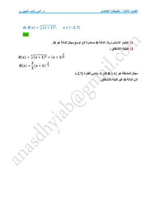 ‫التفاضل‬ ‫تطبيقات‬ : ‫الثالث‬ ‫الفصل‬
‫الجبوري‬ ‫ذياب‬ ‫أنس‬ .‫د‬
d) 𝑩(𝒙) = √(𝒙 + 𝟏)𝟐
𝟑
, 𝒙 ∈ [−𝟐, 𝟕]
Sol/
1
)
:‫االستمرارية‬ ‫اختبار‬
‫الدالة‬
B
‫هو‬ ‫للدالة‬ ‫مجال‬ ‫اوسع‬ ‫الن‬ ‫مستمرة‬
R
.
2
)
: ‫االشتقاق‬ ‫قابلية‬
𝑩(𝒙) = √(𝒙 + 𝟏)𝟐
𝟑
= (𝒙 + 𝟏)
𝟐
𝟑
𝑩
́ (𝒙) =
𝟐
𝟑
(𝒙 + 𝟏)−
𝟏
𝟑
‫هو‬ ‫المشتقة‬ ‫مجال‬
R/{-1}
‫لكن‬
-1
‫للفترة‬ ‫ينتمي‬
(-2,7)
‫الدالة‬ ‫اذن‬
B
. ‫لالشتقاق‬ ‫قابلة‬ ‫غير‬
 