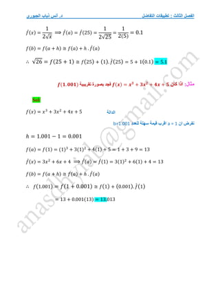 ‫التفاضل‬ ‫تطبيقات‬ : ‫الثالث‬ ‫الفصل‬
‫الجبوري‬ ‫ذياب‬ ‫أنس‬ .‫د‬
𝑓
́(𝑥) =
1
2√𝑥
⟹ 𝑓
́(𝑎) = 𝑓
́(25) =
1
2√25
=
1
2(5)
= 0.1
𝑓(𝑏) = 𝑓(𝑎 + ℎ) ≅ 𝑓(𝑎) + ℎ . 𝑓
́(𝑎)
∴ √26 = 𝑓(25 + 1) ≅ 𝑓(25) + (1). 𝑓
́(25) = 5 + 1(0.1) = 5.1
:‫مثال‬
‫كان‬ ‫اذا‬
𝒇(𝒙) = 𝒙𝟑
+ 𝟑𝒙𝟐
+ 𝟒𝒙 + 𝟓
‫تقريبية‬ ‫بصورة‬ ‫فجد‬
𝒇(𝟏. 𝟎𝟎𝟏)
Sol/
𝑓(𝑥) = 𝑥3
+ 3𝑥2
+ 4𝑥 + 5
‫ان‬ ‫نفرض‬
a = 1
‫اقرب‬
‫سهلة‬ ‫قيمة‬
‫للعدد‬
b=1.001
ℎ = 1.001 − 1 = 0.001
𝑓(𝑎) = 𝑓(1) = (1)3
+ 3(1)2
+ 4(1) + 5 = 1 + 3 + 9 = 13
𝑓
́(𝑥) = 3𝑥2
+ 6𝑥 + 4 ⟹ 𝑓
́(𝑎) = 𝑓
́(1) = 3(1)2
+ 6(1) + 4 = 13
𝑓(𝑏) = 𝑓(𝑎 + ℎ) ≅ 𝑓(𝑎) + ℎ . 𝑓
́(𝑎)
∴ 𝑓(1.001) = 𝑓(1 + 0.001) ≅ 𝑓(1) + (0.001). 𝑓
́(1)
= 13 + 0.001(13) = 13.013
‫الدالة‬
 