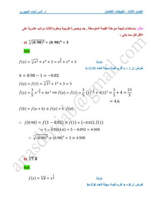 ‫التفاضل‬ ‫تطبيقات‬ : ‫الثالث‬ ‫الفصل‬
‫الجبوري‬ ‫ذياب‬ ‫أنس‬ .‫د‬
:‫مثال‬
‫المتوسط‬ ‫القيمة‬ ‫مبرهنة‬ ‫نتيجة‬ ‫باستخدام‬
‫على‬ ‫عشرية‬ ‫مراتب‬ ‫لثالث‬ ‫ومقربا‬ ‫تقريبية‬ ‫وبصورة‬ ‫جد‬ , ‫ة‬
: ‫ياتي‬ ‫مما‬ ‫لكل‬ ‫االقل‬
a) √(𝟎. 𝟗𝟖)𝟑
𝟓
+ (𝟎. 𝟗𝟖)𝟒
+ 𝟑
Sol/
𝑓(𝑥) = √𝑥3
5
+ 𝑥4
+ 3 = 𝑥
3
5 + 𝑥4
+ 3
‫ان‬ ‫نفرض‬
a = 1
‫للعدد‬ ‫سهلة‬ ‫قيمة‬ ‫اقرب‬
b=0.98
ℎ = 0.98 − 1 = −0.02
𝑓(𝑎) = 𝑓(1) = √13
5
+ 14
+ 3 = 5
𝑓
́(𝑥) =
3
5
𝑥−
2
5 + 4𝑥3
⟹ 𝑓
́(𝑎) = 𝑓
́(1) =
3
5
(1)−
2
5 + 4(1)3
=
3
5
+ 4 =
23
5
= 4.6
𝑓(𝑏) = 𝑓(𝑎 + ℎ) ≅ 𝑓(𝑎) + ℎ . 𝑓
́(𝑎)
∴ 𝑓(0.98) = 𝑓(1 − 0.02) ≅ 𝑓(1) + (−0.02). 𝑓
́(1)
= 5 − 0.02(4.6) = 5 − 0.092 = 4.908
∴ √(0.98)3
5
+ (0.98)4
+ 3 ≅ 4.908
b) √𝟕. 𝟖
𝟑
Sol/
𝑓(𝑥) = √𝒙
𝟑
= 𝑥
1
3
‫ان‬ ‫نفرض‬
a = 8
‫للعدد‬ ‫سهلة‬ ‫قيمة‬ ‫اقرب‬
b=7.8
‫الدالة‬
‫الدالة‬
 
