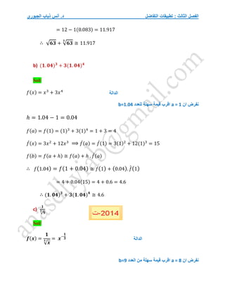 ‫التفاضل‬ ‫تطبيقات‬ : ‫الثالث‬ ‫الفصل‬
‫الجبوري‬ ‫ذياب‬ ‫أنس‬ .‫د‬
= 12 − 1(0.083) = 11.917
∴ √𝟔𝟑 + √𝟔𝟑
𝟑
≅ 11.917
b) (𝟏. 𝟎𝟒)𝟑
+ 𝟑(𝟏. 𝟎𝟒)𝟒
Sol/
𝑓(𝑥) = 𝑥3
+ 3𝑥4
‫ان‬ ‫نفرض‬
a = 1
‫للعدد‬ ‫سهلة‬ ‫قيمة‬ ‫اقرب‬
b=1.04
ℎ = 1.04 − 1 = 0.04
𝑓(𝑎) = 𝑓(1) = (1)3
+ 3(1)4
= 1 + 3 = 4
𝑓
́(𝑥) = 3𝑥2
+ 12𝑥3
⟹ 𝑓
́(𝑎) = 𝑓
́(1) = 3(1)2
+ 12(1)3
= 15
𝑓(𝑏) = 𝑓(𝑎 + ℎ) ≅ 𝑓(𝑎) + ℎ . 𝑓
́(𝑎)
∴ 𝑓(1.04) = 𝑓(1 + 0.04) ≅ 𝑓(1) + (0.04). 𝑓
́(1)
= 4 + 0.04(15) = 4 + 0.6 = 4.6
∴ (𝟏. 𝟎𝟒)𝟑
+ 𝟑(𝟏. 𝟎𝟒)𝟒
≅ 4.6
c)
𝟏
√𝟗
𝟑
Sol/
𝒇(𝒙) =
𝟏
√𝒙
𝟑 = 𝒙−
𝟏
𝟑
‫ان‬ ‫نفرض‬
a = 8
‫اقرب‬
‫سهلة‬ ‫قيمة‬
‫العدد‬ ‫من‬
b=9
‫الدالة‬
‫الدالة‬
 