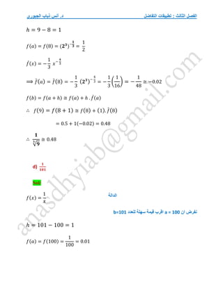 ‫التفاضل‬ ‫تطبيقات‬ : ‫الثالث‬ ‫الفصل‬
‫الجبوري‬ ‫ذياب‬ ‫أنس‬ .‫د‬
ℎ = 9 − 8 = 1
𝑓(𝑎) = 𝑓(8) = (𝟐𝟑
)−
𝟏
𝟑 =
1
2
𝑓
́(𝑥) = −
1
3
𝑥−
4
3
⟹ 𝑓
́(𝑎) = 𝑓
́(8) = −
1
3
(𝟐𝟑
)−
4
3 = −
1
3
(
1
16
) = −
1
48
≅ −0.02
𝑓(𝑏) = 𝑓(𝑎 + ℎ) ≅ 𝑓(𝑎) + ℎ . 𝑓
́(𝑎)
∴ 𝑓(9) = 𝑓(8 + 1) ≅ 𝑓(8) + (1). 𝑓
́(8)
= 0.5 + 1(−0.02) = 0.48
∴
𝟏
√𝟗
𝟑
≅ 0.48
d)
𝟏
𝟏𝟎𝟏
Sol/
𝑓(𝑥) =
1
𝑥
‫ان‬ ‫نفرض‬
a = 100
‫سهلة‬ ‫قيمة‬ ‫اقرب‬
‫للعدد‬
b=101
ℎ = 101 − 100 = 1
𝑓(𝑎) = 𝑓(100) =
1
100
= 0.01
‫الدالة‬
 
