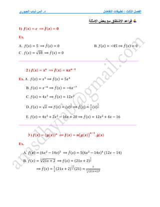 ‫التفاضل‬ ‫تطبيقات‬ : ‫الثالث‬ ‫الفصل‬
‫الجبوري‬ ‫ذياب‬ ‫أنس‬ .‫د‬
‫االمثلة‬ ‫بعض‬ ‫مع‬ ‫االشتقاق‬ ‫قواعد‬
1) 𝒇(𝒙) = 𝒄 ⟹ 𝒇
́ (𝒙) = 𝟎
Ex.
A . 𝑓(𝑥) = 5 ⟹ 𝑓
́(𝑥) = 0 B. 𝑓(𝑥) = −45 ⟹ 𝑓
́(𝑥) = 0
C . 𝑓(𝑥) = √18 ⟹ 𝑓
́(𝑥) = 0
====================================
======================
2 ) 𝒇(𝒙) = 𝒙𝒏
⟹ 𝒇
́ (𝒙) = 𝒏𝒙𝒏−𝟏
Ex. A . 𝑓(𝑥) = 𝑥5
⟹ 𝑓
́(𝑥) = 5𝑥4
B. 𝑓(𝑥) = 𝑥−6
⟹ 𝑓
́(𝑥) = −6𝑥−7
C. 𝑓(𝑥) = 4𝑥3
⟹ 𝑓
́(𝑥) = 12𝑥2
D. 𝑓(𝑥) = √𝑥 ⟹ 𝑓(𝑥) = (𝑥)
1
2 ⟹ 𝑓
́(𝑥) =
1
2
(𝑥)
3
2
E. 𝑓(𝑥) = 4𝑥3
+ 2𝑥2
− 16𝑥 + 20 ⟹ 𝑓
́(𝑥) = 12𝑥2
+ 4𝑥 − 16
=========================================================
3 ) 𝒇(𝒙) = (𝒈(𝒙))𝒏
⟹ 𝒇
́ (𝒙) = 𝒏(𝒈(𝒙))
𝒏−𝟏
. 𝒈
́ (𝒙)
Ex.
A. 𝑓(𝒙) = (6𝑥2
− 14𝑥)5
⟹ 𝑓
́(𝑥) = 5(6𝑥2
− 14𝑥)4
(12𝑥 − 14)
B. 𝑓(𝑥) = √21𝑥 + 2
3
⟹ 𝑓(𝑥) = (21𝑥 + 2)
1
3
⟹ 𝑓
́(𝑥) =
1
3
(21𝑥 + 2)
−2
3 (21) =
7
√(21𝑥+2)2
3
 