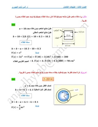 ‫التفاضل‬ ‫تطبيقات‬ : ‫الثالث‬ ‫الفصل‬
‫الجبوري‬ ‫ذياب‬ ‫أنس‬ .‫د‬
:‫مثال‬
‫ي‬
‫ضلعه‬ ‫طول‬ ‫مكعب‬ ‫طالء‬ ‫راد‬
10 cm
‫الطالء‬ ‫سمك‬ ‫كان‬ ‫فاذا‬
0.15cm
‫بصورة‬ ‫الطالء‬ ‫حجم‬ ‫اوجد‬
. ‫تقربية‬
/
Sol
‫طالء‬ ‫بدون‬ ‫المكعب‬ ‫ضلع‬ ‫طول‬
𝒂 = 𝟏𝟎 𝒄𝒎
‫المطلي‬ ‫المكعب‬ ‫ضلع‬ ‫طول‬
𝒃 = 𝟏𝟎 + 𝟐(𝟎. 𝟏𝟓) = 𝟏𝟎 + 𝟎. 𝟑 = 𝟏𝟎. 𝟑
𝒉 = 𝒃 − 𝒂 = 𝟏𝟎. 𝟑 − 𝟏𝟎 = 𝟎. 𝟑
𝑽(𝒙) = 𝒙𝟑
𝑽
́ (𝒙) = 𝟑𝒙𝟐
⟹ 𝑽
́ (𝒂) = 𝑽
́ (𝟏𝟎) = 𝟑(𝟏𝟎)𝟐
= 𝟑(𝟏𝟎𝟎) = 𝟑𝟎𝟎
= 𝒉 . 𝑽
́ (𝒂) = 𝒉 . 𝑽
́ (𝟏𝟎) = 𝟎. 𝟑(𝟑𝟎𝟎 ) = 𝟗𝟎 𝒄𝒎𝟑
‫تمرين‬
3
:
‫قطرها‬ ‫نصف‬ ‫كرة‬
6 cm
‫سمكه‬ ‫بطالء‬ ‫طليت‬
0.1 cm
. ‫تقريبية‬ ‫بصورة‬ ‫الطالء‬ ‫حجم‬ ‫جد‬
Sol/
‫القطر‬ ‫نصف‬
‫طالء‬ ‫بدون‬
𝒂 = 𝟔 𝒄𝒎
‫الكر‬ ‫قطر‬ ‫نصف‬
‫ة‬
‫المطلي‬
‫ة‬
𝒃 = 𝟔 + 𝟎. 𝟏 = 𝟔. 𝟏
𝒉 = 𝒃 − 𝒂 = 𝟔. 𝟏 − 𝟔 = 𝟎. 𝟏
𝑽(𝒓) =
𝟒
𝟑
𝝅𝒓𝟑
‫الطالء‬ ‫سمك‬
‫الحجم‬
‫التقريبي‬
‫للطالء‬
‫الدالة‬
‫الطالء‬ ‫سمك‬
‫الدالة‬
 