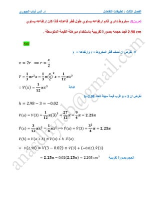 ‫التفاضل‬ ‫تطبيقات‬ : ‫الثالث‬ ‫الفصل‬
‫الجبوري‬ ‫ذياب‬ ‫أنس‬ .‫د‬
‫تمرين‬
5
:
‫يساوي‬ ‫ارتفاعه‬ ‫قائم‬ ‫دائري‬ ‫مخروط‬
‫يساوي‬ ‫ارتفاعه‬ ‫كان‬ ‫فاذا‬ ‫قاعدته‬ ‫قطر‬ ‫طول‬
2.98 cm
‫حجمه‬ ‫فجد‬
. ‫المتوسطة‬ ‫القيمة‬ ‫مبرهنة‬ ‫باستخدام‬ ‫تقريبية‬ ‫بصورة‬
Sol/

= ‫المخروط‬ ‫قطر‬ ‫نصف‬ ‫ان‬ ‫نفرض‬
r
= ‫وارتفاعه‬
x
𝑥 = 2𝑟 ⟹ 𝑟 =
𝑥
2
𝑉 =
𝟏
𝟑
𝝅𝒓𝟐
𝒙 =
𝟏
𝟑
𝝅(
𝑥
2
)
𝟐
𝒙 =
𝟏
𝟏𝟐
𝝅𝑥𝟑
∴ 𝑉(𝑥) =
𝟏
𝟏𝟐
𝝅𝑥𝟑
‫ان‬ ‫نفرض‬
a = 3
‫للعدد‬ ‫سهلة‬ ‫قيمة‬ ‫اقرب‬
b=2.98
ℎ = 2.98 − 3 = −0.02
𝑉(𝑎) = 𝑉(3) =
𝟏
𝟏𝟐
𝝅(3)
𝟑
=
𝟐𝟕
𝟏𝟐
𝝅 =
𝟗
𝟒
𝝅 = 𝟐. 𝟐𝟓𝝅
𝑉
́ (𝑥) =
𝟑
𝟏𝟐
𝝅𝑥𝟐
=
𝟏
𝟒
𝝅𝑥𝟐
⟹ 𝑉
́ (𝑎) = 𝑉
́ (3) =
𝟑𝟐
𝟒
𝝅 = 𝟐. 𝟐𝟓𝝅
𝑉(𝑏) = 𝑉(𝑎 + ℎ) ≅ 𝑉(𝑎) + ℎ . 𝑉
́ (𝑎)
∴ 𝑉(2.98) = 𝑉(3 − 0.02) ≅ 𝑉(3) + (−0.02). 𝑉́ (3)
= 𝟐. 𝟐𝟓𝝅 − 0.02(𝟐. 𝟐𝟓𝝅) = 2.205 𝑐𝑚3
‫الدالة‬
‫تقريبية‬ ‫بصورة‬ ‫الحجم‬
 