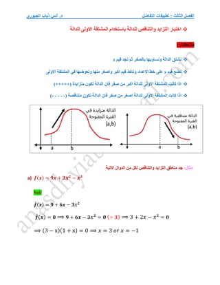 ‫التفاضل‬ ‫تطبيقات‬ : ‫الثالث‬ ‫الفصل‬
‫الجبوري‬ ‫ذياب‬ ‫أنس‬ .‫د‬

‫للدالة‬ ‫االولى‬ ‫المشتقة‬ ‫باستخدام‬ ‫للدالة‬ ‫والتناقص‬ ‫التزايد‬ ‫اختبار‬
: ‫مالحظات‬

‫قيم‬ ‫نجد‬ ‫ثم‬ ‫بالصفر‬ ‫ونساويها‬ ‫الدالة‬ ‫نشتق‬
x

‫ق‬ ‫نضع‬
‫يم‬
x
‫االولى‬ ‫المشتقة‬ ‫في‬ ‫ونعوضها‬ ‫منها‬ ‫واصغر‬ ‫اكبر‬ ‫قيم‬ ‫وناخذ‬ ‫االعداد‬ ‫خط‬ ‫على‬

)+++++( ‫متزايدة‬ ‫تكون‬ ‫الدالة‬ ‫فان‬ ‫صفر‬ ‫من‬ ‫اكبر‬ ‫للدالة‬ ‫االولى‬ ‫المشتقة‬ ‫كانت‬ ‫اذا‬

‫للدالة‬ ‫االولى‬ ‫المشتقة‬ ‫كانت‬ ‫اذا‬
( ‫متناقصة‬ ‫تكون‬ ‫الدالة‬ ‫فان‬ ‫صفر‬ ‫من‬ ‫اصغر‬
-
-
-
-
-
)
:‫مثال‬
‫وا‬ ‫التزايد‬ ‫مناطق‬ ‫جد‬
‫لتناقص‬
‫االتية‬ ‫الدوال‬ ‫من‬ ‫لكل‬
a) 𝒇(𝒙) = 𝟗𝒙 + 𝟑𝒙𝟐
− 𝒙𝟑
Sol/
𝒇
́ (𝒙) = 𝟗 + 𝟔𝒙 − 𝟑𝑥𝟐
𝒇
́(𝒙) = 𝟎 ⟹ 𝟗 + 𝟔𝒙 − 𝟑𝑥𝟐
= 𝟎 (÷ 𝟑) ⟹ 3 + 2𝑥 − 𝑥𝟐
= 𝟎
⟹ (3 − x)(1 + x) = 0 ⟹ 𝑥 = 3 𝑜𝑟 𝑥 = −1
 