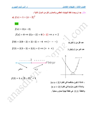 ‫التفاضل‬ ‫تطبيقات‬ : ‫الثالث‬ ‫الفصل‬
‫الجبوري‬ ‫ذياب‬ ‫أنس‬ .‫د‬
:‫مثال‬
‫االتية‬ ‫الدوال‬ ‫من‬ ‫لكل‬ ‫والصغرى‬ ‫العظمى‬ ‫النهايات‬ ‫نقط‬ ‫وجدت‬ ‫ان‬ ‫جد‬
:
a) 𝒇(𝒙) = 𝟏 + (𝒙 − 𝟐)
𝟐
Sol/
𝒇
́ (𝒙) = 𝟐(𝒙 − 𝟐)
𝒇
́(𝒙) = 𝟎 ⟹ 𝟐(𝒙 − 𝟐) = 𝟎 (÷ 𝟐) ⟹ 𝑥 = 2
𝒇
́ (𝟎) = 𝟐(𝟎 − 𝟐) = 𝟐(−𝟐) = −𝟒 ⟹ (− − −)
𝒇
́ (𝟑) = 𝟐(𝟑 − 𝟐) = 𝟐(𝟏) = 𝟐 ⟹ (+ + +)
𝒇(𝟐) = 𝟏 + (𝟐 − 𝟐)
𝟐
= 𝟏
∴
‫الدالة‬
f
‫الفترة‬ ‫في‬ ‫متناقصة‬ ‫تكون‬
{𝐱: 𝐱 < 𝟐}
‫والدالة‬
f
‫الفترة‬ ‫في‬ ‫متزايدة‬ ‫تكون‬
{𝐱: 𝒙 > 𝟐}
‫والنقطة‬
(2,1)
. ‫محلية‬ ‫صغرى‬ ‫نهاية‬ ‫نقطة‬ ‫هي‬
‫من‬ ‫اقل‬ ‫عدد‬
2
‫لتكن‬
0
‫من‬ ‫اكبر‬ ‫عدد‬
2
‫وليكن‬
3
 