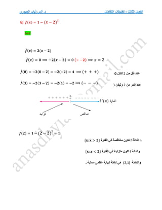 ‫التفاضل‬ ‫تطبيقات‬ : ‫الثالث‬ ‫الفصل‬
‫الجبوري‬ ‫ذياب‬ ‫أنس‬ .‫د‬
b) 𝒇(𝒙) = 𝟏 − (𝒙 − 𝟐)
𝟐
Sol/
𝒇
́ (𝒙) = 𝟐(𝒙 − 𝟐)
𝒇
́(𝒙) = 𝟎 ⟹ −𝟐(𝒙 − 𝟐) = 𝟎 (÷ −𝟐) ⟹ 𝑥 = 2
𝒇
́ (𝟎) = −𝟐(𝟎 − 𝟐) = −𝟐(−𝟐) = 𝟒 ⟹ (+ + +)
𝒇
́ (𝟑) = −𝟐(𝟑 − 𝟐) = −𝟐(𝟏) = −𝟐 ⟹ (− − −)
𝒇(𝟐) = 𝟏 − (𝟐 − 𝟐)
𝟐
= 𝟏
∴
‫الدالة‬
f
‫الفترة‬ ‫في‬ ‫متناقصة‬ ‫تكون‬
{𝐱: 𝐱 > 𝟐}
‫والدالة‬
f
‫الفترة‬ ‫في‬ ‫متزايدة‬ ‫تكون‬
{𝐱: 𝒙 < 𝟐}
‫والنقطة‬
(2,1)
. ‫محلية‬ ‫عظمى‬ ‫نهاية‬ ‫نقطة‬ ‫هي‬
‫من‬ ‫اقل‬ ‫عدد‬
2
‫لتكن‬
0
‫من‬ ‫اكبر‬ ‫عدد‬
2
‫وليكن‬
3
 