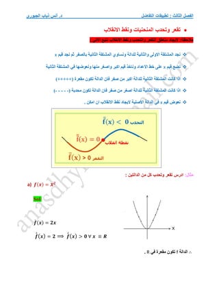 ‫التفاضل‬ ‫تطبيقات‬ : ‫الثالث‬ ‫الفصل‬
‫الجبوري‬ ‫ذياب‬ ‫أنس‬ .‫د‬

‫االنقالب‬ ‫ونقط‬ ‫المنحنيات‬ ‫وتحدب‬ ‫تقعر‬
‫االن‬ ‫ونقط‬ ‫والتحدب‬ ‫التقعر‬ ‫مناطق‬ ‫اليجاد‬ :‫مالحظة‬
‫االتي‬ ‫نتبع‬ ‫قالب‬
:

‫قيم‬ ‫نجد‬ ‫ثم‬ ‫بالصفر‬ ‫الثانية‬ ‫المشتقة‬ ‫ونساوي‬ ‫للدالة‬ ‫والثانية‬ ‫االولى‬ ‫المشتقة‬ ‫نجد‬
x

‫قيم‬ ‫نضع‬
x
‫الثانية‬ ‫المشتقة‬ ‫في‬ ‫ونعوضها‬ ‫منها‬ ‫واصغر‬ ‫اكبر‬ ‫قيم‬ ‫وناخذ‬ ‫االعداد‬ ‫خط‬ ‫على‬

‫المشتقة‬ ‫كانت‬ ‫اذا‬
‫الثانية‬
‫تكون‬ ‫الدالة‬ ‫فان‬ ‫صفر‬ ‫من‬ ‫اكبر‬ ‫للدالة‬
‫مقعرة‬
)+++++(

‫كان‬ ‫اذا‬
‫المشتقة‬ ‫ت‬
‫الثانية‬
‫تكون‬ ‫الدالة‬ ‫فان‬ ‫صفر‬ ‫من‬ ‫اصغر‬ ‫للدالة‬
‫محدبة‬
(
-
-
-
-
-
)

‫قيم‬ ‫نعوض‬
x
. ‫امكن‬ ‫ان‬ ‫االنقالب‬ ‫نقط‬ ‫اليجاد‬ ‫االصلية‬ ‫الدالة‬ ‫في‬
:‫مثال‬
: ‫الدالتين‬ ‫من‬ ‫كل‬ ‫وتحدب‬ ‫تقعر‬ ‫ادرس‬
a) 𝒇(𝒙) = 𝒙𝟐
Sol/
𝒇
́ (𝒙) = 𝟐𝒙
𝒇
́
́(𝒙) = 𝟐 ⟹ 𝒇
́
́(𝒙) > 𝟎 ∀ 𝒙 ≡ 𝑹
∴
‫ا‬
‫لدالة‬
f
‫في‬ ‫مقعرة‬ ‫تكون‬
R
.
 