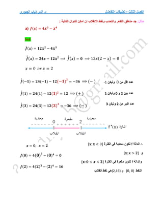 ‫التفاضل‬ ‫تطبيقات‬ : ‫الثالث‬ ‫الفصل‬
‫الجبوري‬ ‫ذياب‬ ‫أنس‬ .‫د‬
:‫مثال‬
‫للدوال‬ ‫امكن‬ ‫ان‬ ‫االنقالب‬ ‫ونقط‬ ‫والتحدب‬ ‫التقعر‬ ‫مناطق‬ ‫جد‬
: ‫التالية‬
a) 𝒇(𝒙) = 𝟒𝒙𝟑
− 𝒙𝟒
Sol/
𝒇
́ (𝒙) = 𝟏𝟐𝒙𝟐
− 𝟒𝒙𝟑
𝒇
́
́(𝒙) = 𝟐𝟒𝒙 − 𝟏𝟐𝒙𝟐
⟹ 𝒇
́
́(𝒙) = 𝟎 ⟹ 12𝑥(2 − 𝑥) = 0
𝑥 = 0 𝑜𝑟 𝑥 = 2
𝒇
́
́ (−𝟏) = 𝟐𝟒(−𝟏) − 𝟏𝟐(−𝟏)
𝟐
= −𝟑𝟔 ⟹ (− )
𝒇
́
́ (𝟏) = 𝟐𝟒(𝟏) − 𝟏𝟐(𝟏)𝟐
= 𝟏𝟐 ⟹ (+ )
𝒇
́
́ (𝟑) = 𝟐𝟒(𝟑) − 𝟏𝟐(𝟑)
𝟐
= −𝟑𝟔 ⟹ (− )
∴
‫الدالة‬
f
‫الفترة‬ ‫في‬ ‫محدبة‬ ‫تكون‬
{𝐱: 𝐱 < 0}
‫و‬
{𝐱: 𝐱 > 𝟐}
‫والدالة‬
f
‫الفترة‬ ‫في‬ ‫مقعرة‬ ‫تكون‬
{𝐱: 𝟎 < 𝒙 < 𝟐}
‫النقط‬
(0, 0)
‫و‬
(2,16)
‫نقط‬ ‫هي‬
‫انقالب‬
‫من‬ ‫اقل‬ ‫عدد‬
0
‫وليكن‬
-1
‫من‬ ‫اكبر‬ ‫عدد‬
2
‫وليكن‬
3
𝒙 = 𝟎, 𝒙 = 𝟐
𝒇(𝟎) = 𝟒(𝟎)
𝟑
− (𝟎)𝟒
= 𝟎
𝒇(𝟐) = 𝟒(𝟐)𝟑
− (𝟐)𝟒
= 𝟏𝟔
‫بين‬ ‫عدد‬
2
‫و‬
0
‫وليكن‬
1
 