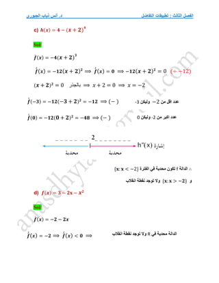 ‫التفاضل‬ ‫تطبيقات‬ : ‫الثالث‬ ‫الفصل‬
‫الجبوري‬ ‫ذياب‬ ‫أنس‬ .‫د‬
c) 𝒉(𝒙) = 𝟒 − (𝒙 + 𝟐)
𝟒
Sol/
𝒇
́ (𝒙) = −𝟒(𝒙 + 𝟐)
𝟑
𝒇
́
́(𝒙) = −𝟏𝟐(𝒙 + 𝟐)𝟐
⟹ 𝒇
́
́(𝒙) = 𝟎 ⟹ −𝟏𝟐(𝒙 + 𝟐)𝟐
= 0 (÷ −12)
(𝒙 + 𝟐)𝟐
= 0 ‫بالجذر‬ ⟹ 𝑥 + 2 = 0 ⟹ 𝑥 = −2
𝒇
́
́ (−𝟑) = −𝟏𝟐(−𝟑 + 𝟐)𝟐
= −𝟏𝟐 ⟹ (− )
𝒇
́
́ (𝟎) = −𝟏𝟐(𝟎 + 𝟐)𝟐
= −𝟒𝟖 ⟹ (− )
∴
‫الدالة‬
f
‫الفترة‬ ‫في‬ ‫محدبة‬ ‫تكون‬
{𝐱: 𝐱 < −2}
‫و‬
{𝐱: 𝐱 > −𝟐}
‫انقالب‬ ‫نقطة‬ ‫توجد‬ ‫وال‬
d) 𝒇(𝒙) = 𝟑 − 𝟐𝐱 − 𝒙𝟐
Sol/
𝒇
́ (𝒙) = −𝟐 − 𝟐𝒙
𝒇
́
́(𝒙) = −𝟐 ⟹ 𝒇
́
́(𝒙) < 𝟎 ⟹
‫من‬ ‫اقل‬ ‫عدد‬
−2
‫وليكن‬
-3
‫من‬ ‫اكبر‬ ‫عدد‬
-2
‫وليكن‬
0
‫في‬ ‫محدبة‬ ‫الدالة‬
R
‫انقالب‬ ‫نقطة‬ ‫توجد‬ ‫وال‬
 