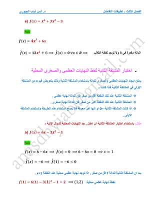 ‫التفاضل‬ ‫تطبيقات‬ : ‫الثالث‬ ‫الفصل‬
‫الجبوري‬ ‫ذياب‬ ‫أنس‬ .‫د‬
e) 𝒇(𝒙) = 𝒙𝟒
+ 𝟑𝒙𝟐
− 𝟑
Sol/
𝒇
́ (𝒙) = 𝟒𝒙𝟑
+ 𝟔𝒙
𝒇
́
́ (𝒙) = 𝟏𝟐𝒙𝟐
+ 6 ⟹ 𝒇
́
́ (𝒙) > 𝟎 ∀𝒙 ∈ 𝑹 ⟹

‫اختبار‬
‫المشتقة‬
‫الثانية‬
‫لنقط‬
‫النهايات‬
‫العظمى‬
‫والصغرى‬
‫المحلية‬
‫قيم‬ ‫بتعويض‬ ‫وذلك‬ ‫الثانية‬ ‫المشتقة‬ ‫باستخدام‬ ‫للدالة‬ ‫والصغرى‬ ‫العظمى‬ ‫النهايات‬ ‫ايجاد‬ ‫يمكن‬
x
‫المشتقة‬ ‫من‬
‫االولى‬
‫كان‬ ‫فاذا‬ ‫الثانية‬ ‫المشتقة‬ ‫في‬
: ‫ت‬

. ‫عظمى‬ ‫نهاية‬ ‫للدالة‬ ‫فان‬ ‫صفر‬ ‫من‬ ‫اقل‬ ‫النقطة‬ ‫تلك‬ ‫عند‬ ‫الثانية‬ ‫المشتقة‬

. ‫صغرى‬ ‫نهاية‬ ‫للدالة‬ ‫فان‬ ‫صفر‬ ‫من‬ ‫اكبر‬ ‫النقطة‬ ‫تلك‬ ‫عند‬ ‫الثانية‬ ‫المشتقة‬

= ‫الثانية‬ ‫المشتقة‬ ‫كانت‬ ‫اذا‬
0
‫المشتقة‬ ‫وتستخدم‬ ‫الطريقة‬ ‫هذه‬ ‫استخدام‬ ‫يصح‬ ‫فال‬ ‫معرفة‬ ‫غير‬ ‫انها‬ ‫او‬
. ‫االولى‬
:‫مثال‬
‫اختبا‬ ‫باستخدام‬
: ‫االتية‬ ‫للدوال‬ ‫المحلية‬ ‫النهايات‬ ‫جد‬ , ‫امكن‬ ‫ان‬ ‫الثانية‬ ‫المشتقة‬ ‫ر‬
a) 𝒇(𝒙) = 𝟔𝒙 − 𝟑𝒙𝟐
− 𝟏
Sol/
𝒇
́ (𝒙) = 𝟔 − 𝟔𝒙 ⟹ 𝒇
́ (𝒙) = 𝟎 ⟹ 𝟔 − 𝟔𝒙 = 𝟎 ⟹ 𝑥 = 1
𝒇
́
́(𝒙) = −𝟔 ⟹ 𝒇
́
́(𝟏) = −𝟔 < 𝟎
‫للدالة‬ ‫الثانية‬ ‫المشتقة‬ ‫ان‬ ‫بما‬
f
‫عند‬ ‫محلية‬ ‫عظمى‬ ‫نهاية‬ ‫توجد‬ َ‫ا‬‫اذ‬ , ‫صفر‬ ‫من‬ ‫اقل‬
‫النقطة‬
x=1
.
𝒇(𝟏) = 𝟔(𝟏) − 𝟑(𝟏)𝟐
− 𝟏 = 𝟐 ⟹ (1,2)
‫الدالة‬
‫في‬ ‫مقعرة‬
R
‫انقالب‬ ‫نقطة‬ ‫توجد‬ ‫وال‬
‫نقطة‬
‫محلية‬ ‫عظمى‬ ‫نهاية‬
 